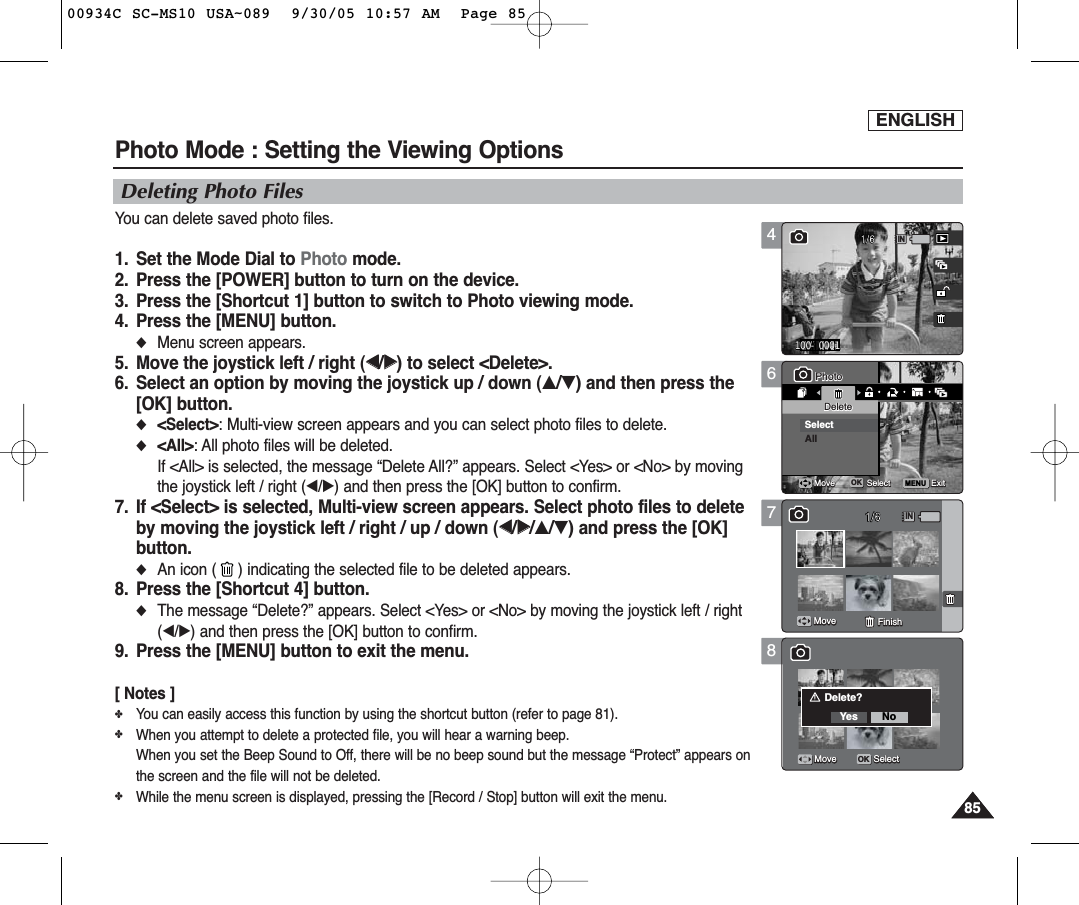 ENGLISH8585Photo Mode : Setting the Viewing Options6MENU11PhotoPhotoDeleteDeleteSelectAllMoveMove SelectSelect ExitExitOKMove FinishMove SelectDeleting Photo FilesYou can delete saved photo files.1.  Set the Mode Dial to Photo mode.2.  Press the [POWER] button to turn on the device.3.  Press the [Shortcut 1] button to switch to Photo viewing mode.4.  Press the [MENU] button.◆Menu screen appears.5.  Move the joystick left / right (œœ/√√) to select &lt;Delete&gt;.6.  Select an option by moving the joystick up / down (▲/▼) and then press the[OK] button.◆&lt;Select&gt;: Multi-view screen appears and you can select photo files to delete.◆&lt;All&gt;: All photo files will be deleted.If &lt;All&gt; is selected, the message “Delete All?” appears. Select &lt;Yes&gt; or &lt;No&gt; by movingthe joystick left / right (œ/√) and then press the [OK] button to confirm.7.  If &lt;Select&gt; is selected, Multi-view screen appears. Select photo files to deleteby moving the joystick left / right / up / down (œœ/√√/▲/▼) and press the [OK]button.◆An icon ( ) indicating the selected file to be deleted appears.8.  Press the [Shortcut 4] button.◆The message “Delete?” appears. Select &lt;Yes&gt; or &lt;No&gt; by moving the joystick left / right(œ/√) and then press the [OK] button to confirm.9.  Press the [MENU] button to exit the menu.[ Notes ]✤You can easily access this function by using the shortcut button (refer to page 81).✤When you attempt to delete a protected file, you will hear a warning beep.When you set the Beep Sound to Off, there will be no beep sound but the message “Protect” appears onthe screen and the file will not be deleted.✤While the menu screen is displayed, pressing the [Record / Stop] button will exit the menu.4100-00011 1IN100-0001PhotoDeleteMove Select ExitMove FinishMove Select7811PhotoDeleteMove Select ExitMoveMove FinishFinishMove SelectIN11PhotoDeleteMove Select ExitMove FinishDelete?Yes NoMoveMove SelectSelectOK00934C SC-MS10 USA~089  9/30/05 10:57 AM  Page 85