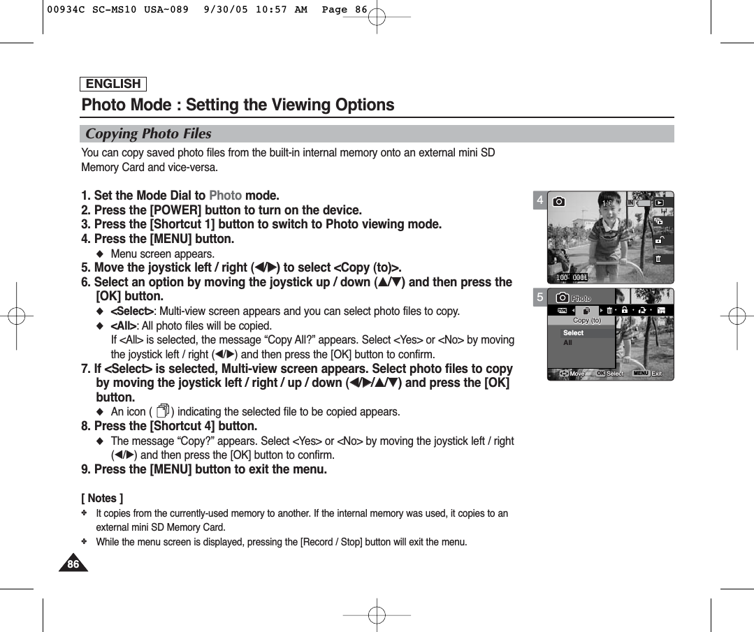 ENGLISH8686Photo Mode : Setting the Viewing Options5MENUTYPE11PhotoPhotoCopy (to)Copy (to)SelectAllMoveMove SelectSelect ExitExitOKCopying Photo FilesYou can copy saved photo files from the built-in internal memory onto an external mini SDMemory Card and vice-versa.1. Set the Mode Dial to Photo mode.2. Press the [POWER] button to turn on the device.3. Press the [Shortcut 1] button to switch to Photo viewing mode.4. Press the [MENU] button.◆Menu screen appears.5. Move the joystick left / right (œœ/√√) to select &lt;Copy (to)&gt;.6. Select an option by moving the joystick up / down (▲/▼) and then press the[OK] button.◆&lt;Select&gt;: Multi-view screen appears and you can select photo files to copy.◆&lt;All&gt;: All photo files will be copied.If &lt;All&gt; is selected, the message “Copy All?” appears. Select &lt;Yes&gt; or &lt;No&gt; by movingthe joystick left / right (œ/√) and then press the [OK] button to confirm.7. If &lt;Select&gt; is selected, Multi-view screen appears. Select photo files to copyby moving the joystick left / right / up / down (œœ/√√/▲/▼) and press the [OK]button.◆An icon (      ) indicating the selected file to be copied appears.8. Press the [Shortcut 4] button.◆The message “Copy?” appears. Select &lt;Yes&gt; or &lt;No&gt; by moving the joystick left / right(œ/√) and then press the [OK] button to confirm.9. Press the [MENU] button to exit the menu.[ Notes ]✤It copies from the currently-used memory to another. If the internal memory was used, it copies to anexternal mini SD Memory Card.✤While the menu screen is displayed, pressing the [Record / Stop] button will exit the menu.4100-00011 1IN100-0001PhotoCopy (to)Move Select Exit00934C SC-MS10 USA~089  9/30/05 10:57 AM  Page 86
