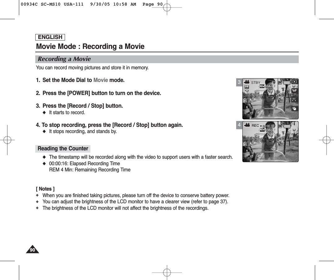ENGLISH9090Movie Mode : Recording a MovieRecording a MovieYou can record moving pictures and store it in memory.1. Set the Mode Dial to Movie mode.2. Press the [POWER] button to turn on the device.3. Press the [Record / Stop] button.◆It starts to record.4. To stop recording, press the [Record / Stop] button again.◆It stops recording, and stands by.◆The timestamp will be recorded along with the video to support users with a faster search.◆00:00:16: Elapsed Recording TimeREM 4 Min: Remaining Recording Time[ Notes ]✤When you are finished taking pictures, please turn off the device to conserve battery power.✤You can adjust the brightness of the LCD monitor to have a clearer view (refer to page 37).✤The brightness of the LCD monitor will not affect the brightness of the recordings.Reading the Counter34 5Rec00:00:16AOFFOFF640REMINSFSFAEAUTO4 Min4 Min4 MinRECSTBYSTBYREMINRec00:00:1600:00:16OFFSF4 Min4 Min4 MinRECRECSTBY00934C SC-MS10 USA~111  9/30/05 10:58 AM  Page 90