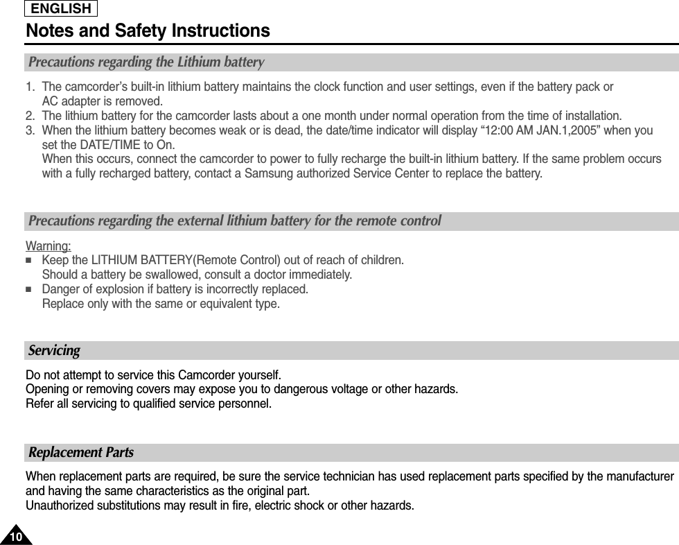 ENGLISHNotes and Safety Instructions1010Precautions regarding the Lithium battery1. The camcorder’s built-in lithium battery maintains the clock function and user settings, even if the battery pack or AC adapter is removed.2. The lithium battery for the camcorder lasts about a one month under normal operation from the time of installation.3. When the lithium battery becomes weak or is dead, the date/time indicator will display “12:00 AM JAN.1,2005” when you set the DATE/TIME to On.When this occurs, connect the camcorder to power to fully recharge the built-in lithium battery. If the same problem occurswith a fully recharged battery, contact a Samsung authorized Service Center to replace the battery.ServicingDo not attempt to service this Camcorder yourself.Opening or removing covers may expose you to dangerous voltage or other hazards.Refer all servicing to qualified service personnel.Precautions regarding the external lithium battery for the remote controlWarning:■Keep the LITHIUM BATTERY(Remote Control) out of reach of children.Should a battery be swallowed, consult a doctor immediately.■Danger of explosion if battery is incorrectly replaced.Replace only with the same or equivalent type.Replacement PartsWhen replacement parts are required, be sure the service technician has used replacement parts specified by the manufacturerand having the same characteristics as the original part.Unauthorized substitutions may result in fire, electric shock or other hazards.