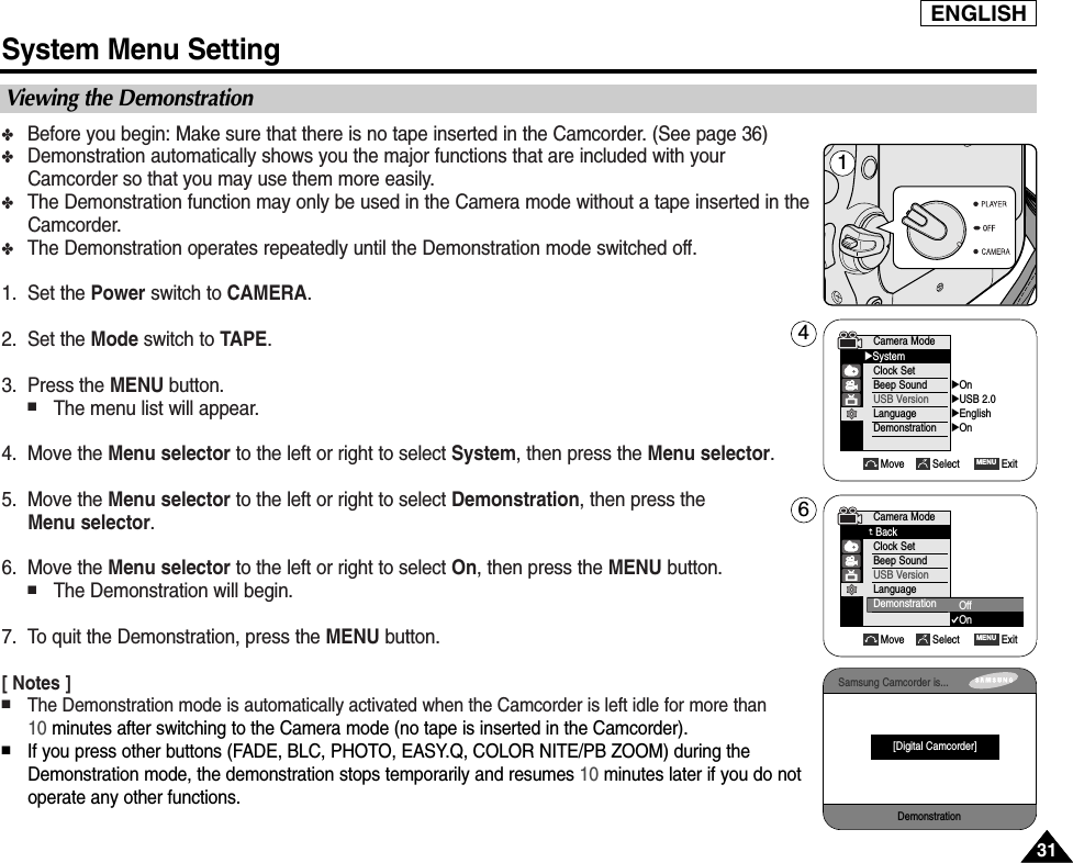 ✤Before you begin: Make sure that there is no tape inserted in the Camcorder. (See page 36)✤Demonstration automatically shows you the major functions that are included with yourCamcorder so that you may use them more easily.✤The Demonstration function may only be used in the Camera mode without a tape inserted in theCamcorder. ✤The Demonstration operates repeatedly until the Demonstration mode switched off.1. Set the Power switch to CAMERA.2. Set the Mode switch to TAPE.3. Press the MENU button.■The menu list will appear.4. Move the Menu selector to the left or right to select System, then press the Menu selector.5. Move the Menu selector to the left or right to select Demonstration, then press the Menu selector.    6. Move the Menu selector to the left or right to select On, then press the MENU button.■The Demonstration will begin.    7. To quit the Demonstration, press the MENU button.[ Notes ]■The Demonstration mode is automatically activated when the Camcorder is left idle for more than 10 minutes after switching to the Camera mode (no tape is inserted in the Camcorder).■If you press other buttons (FADE, BLC, PHOTO, EASY.Q, COLOR NITE/PB ZOOM) during theDemonstration mode, the demonstration stops temporarily and resumes 10 minutes later if you do notoperate any other functions.ENGLISHSystem Menu Setting3131Viewing the DemonstrationMove Select ExitMENUCamera ModeBackClock SetBeep SoundUSB VersionLanguageDemonstration OffOn Camera Mode√SystemClock SetBeep SoundUSB VersionLanguageDemonstration√On√USB 2.0√English√OnMove Select ExitMENU146Samsung Camcorder is...Demonstration[Digital Camcorder]