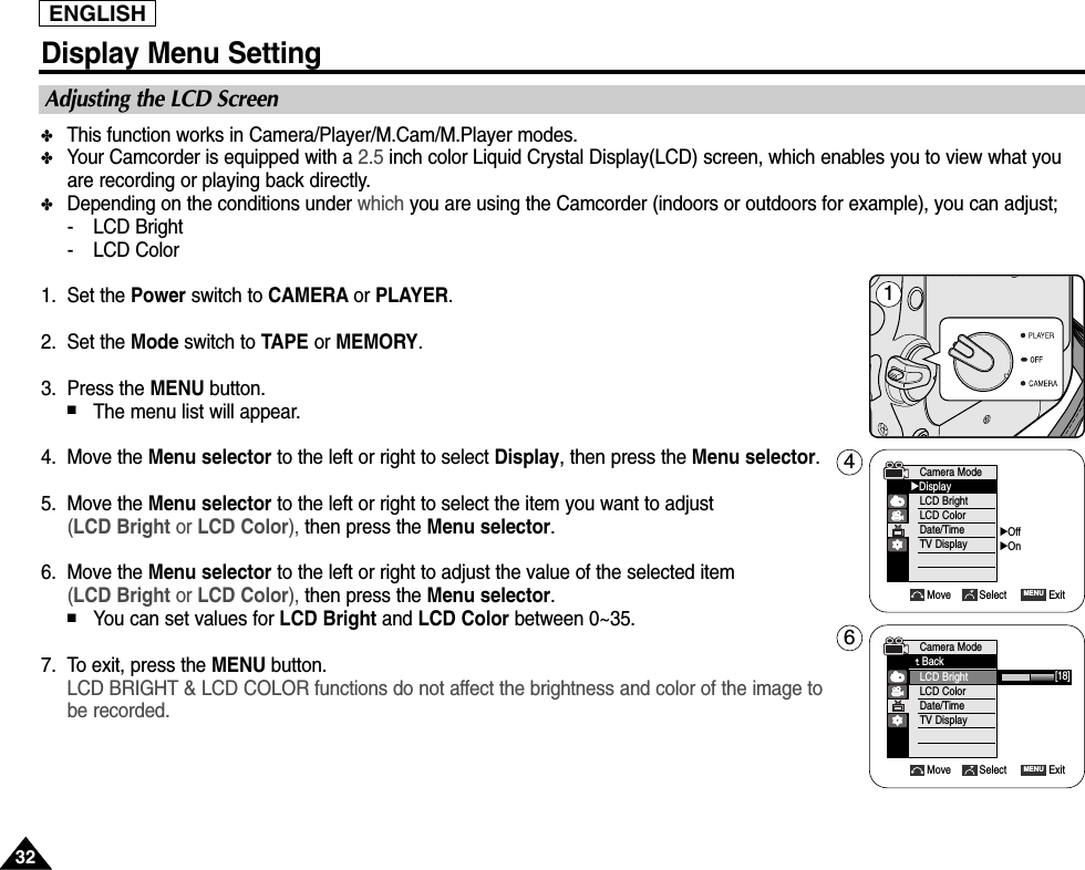 3232ENGLISHDisplay Menu Setting✤This function works in Camera/Player/M.Cam/M.Player modes.✤Your Camcorder is equipped with a 2.5 inch color Liquid Crystal Display(LCD) screen, which enables you to view what youare recording or playing back directly.✤Depending on the conditions under which you are using the Camcorder (indoors or outdoors for example), you can adjust;-LCD Bright-LCD Color1. Set the Power switch to CAMERA or PLAYER.2. Set the Mode switch to TAPE or MEMORY.3. Press the MENU button.■The menu list will appear.4. Move the Menu selector to the left or right to select Display, then press the Menu selector.5. Move the Menu selector to the left or right to select the item you want to adjust(LCD Bright or LCD Color), then press the Menu selector.6. Move the Menu selector to the left or right to adjust the value of the selected item (LCD Bright or LCD Color), then press the Menu selector.■You can set values for LCD Bright and LCD Color between 0~35.7. To exit, press the MENU button.LCD BRIGHT &amp; LCD COLOR functions do not affect the brightness and color of the image to be recorded.Adjusting the LCD Screen1Move Select ExitMENUCamera Mode√DisplayLCD BrightLCD ColorDate/TimeTV Display4√Off√OnMove Select ExitMENU6[18]Camera ModeBackLCD BrightLCD ColorDate/TimeTV Display