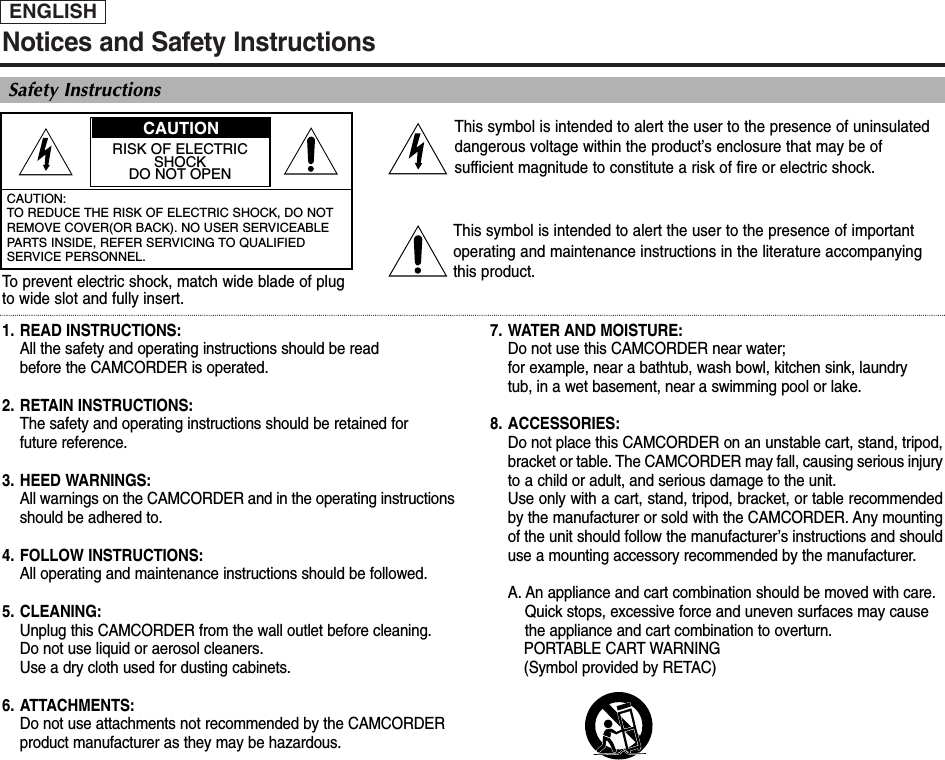 ENGLISHNotices and Safety InstructionsSafety InstructionsRISK OF ELECTRICSHOCKDO NOT OPENCAUTION: TO REDUCE THE RISK OF ELECTRIC SHOCK, DO NOTREMOVE COVER(OR BACK). NO USER SERVICEABLEPARTS INSIDE, REFER SERVICING TO QUALIFIEDSERVICE PERSONNEL.This symbol is intended to alert the user to the presence of uninsulateddangerous voltage within the product’s enclosure that may be ofsufficient magnitude to constitute a risk of fire or electric shock.This symbol is intended to alert the user to the presence of importantoperating and maintenance instructions in the literature accompanyingthis product.To  prevent electric shock, match wide blade of plugto wide slot and fully insert.1. READ INSTRUCTIONS: All the safety and operating instructions should be read before the CAMCORDER is operated.2. RETAIN INSTRUCTIONS:The safety and operating instructions should be retained for future reference.3. HEED WARNINGS:All warnings on the CAMCORDER and in the operating instructions should be adhered to.4. FOLLOW INSTRUCTIONS: All operating and maintenance instructions should be followed.5. CLEANING: Unplug this CAMCORDER from the wall outlet before cleaning. Do not use liquid or aerosol cleaners. Use a dry cloth used for dusting cabinets.6. ATTACHMENTS:Do not use attachments not recommended by the CAMCORDER product manufacturer as they may be hazardous.7. WATER AND MOISTURE: Do not use this CAMCORDER near water; for example, near a bathtub, wash bowl, kitchen sink, laundry tub, in a wet basement, near a swimming pool or lake.8. ACCESSORIES: Do not place this CAMCORDER on an unstable cart, stand, tripod,bracket or table. The CAMCORDER may fall, causing serious injuryto a child or adult, and serious damage to the unit. Use only with a cart, stand, tripod, bracket, or table recommendedby the manufacturer or sold with the CAMCORDER. Any mountingof the unit should follow the manufacturer’s instructions and shoulduse a mounting accessory recommended by the manufacturer.A. An appliance and cart combination should be moved with care. Quick stops, excessive force and uneven surfaces may cause the appliance and cart combination to overturn. PORTABLE CART WARNING(Symbol provided by RETAC)CAUTION