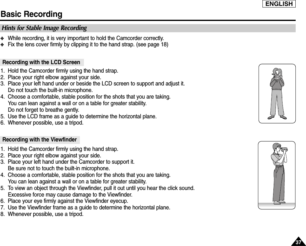 ENGLISHBasic Recording3737✤While recording, it is very important to hold the Camcorder correctly.✤Fix the lens cover firmly by clipping it to the hand strap. (see page 18) 1. Hold the Camcorder firmly using the hand strap. 2. Place your right elbow against your side.3. Place your left hand under or beside the LCD screen to support and adjust it. Do not touch the built-in microphone.4. Choose a comfortable, stable position for the shots that you are taking. You can lean against a wall or on a table for greater stability. Do not forget to breathe gently.5. Use the LCD frame as a guide to determine the horizontal plane.6. Whenever possible, use a tripod.1. Hold the Camcorder firmly using the hand strap. 2. Place your right elbow against your side.3. Place your left hand under the Camcorder to support it.Be sure not to touch the built-in microphone.4. Choose a comfortable, stable position for the shots that you are taking. You can lean against a wall or on a table for greater stability. 5. To view an object through the Viewfinder, pull it out until you hear the click sound.Excessive force may cause damage to the Viewfinder.6. Place your eye firmly against the Viewfinder eyecup.7. Use the Viewfinder frame as a guide to determine the horizontal plane.8. Whenever possible, use a tripod.Recording with the ViewfinderRecording with the LCD ScreenHints for Stable Image Recording