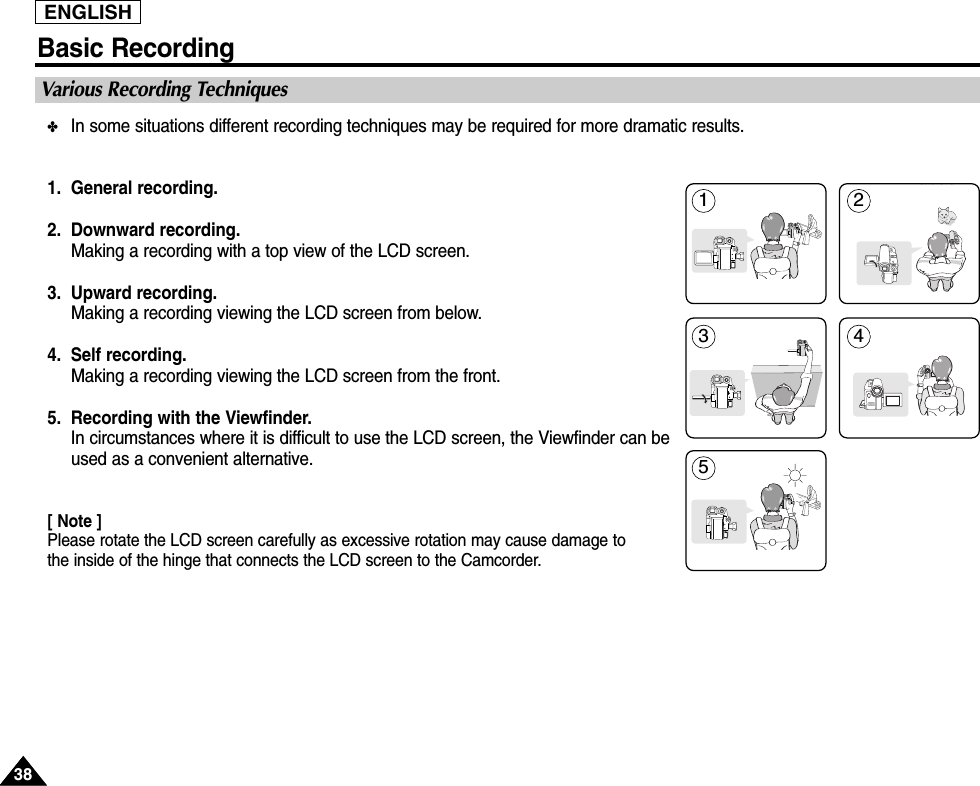 3838ENGLISHBasic Recording✤In some situations different recording techniques may be required for more dramatic results.1. General recording.2. Downward recording.Making a recording with a top view of the LCD screen.3. Upward recording.Making a recording viewing the LCD screen from below.4. Self recording.Making a recording viewing the LCD screen from the front.5. Recording with the Viewfinder.In circumstances where it is difficult to use the LCD screen, the Viewfinder can beused as a convenient alternative.[ Note ]Please rotate the LCD screen carefully as excessive rotation may cause damage to the inside of the hinge that connects the LCD screen to the Camcorder.Various Recording Techniques1 2354