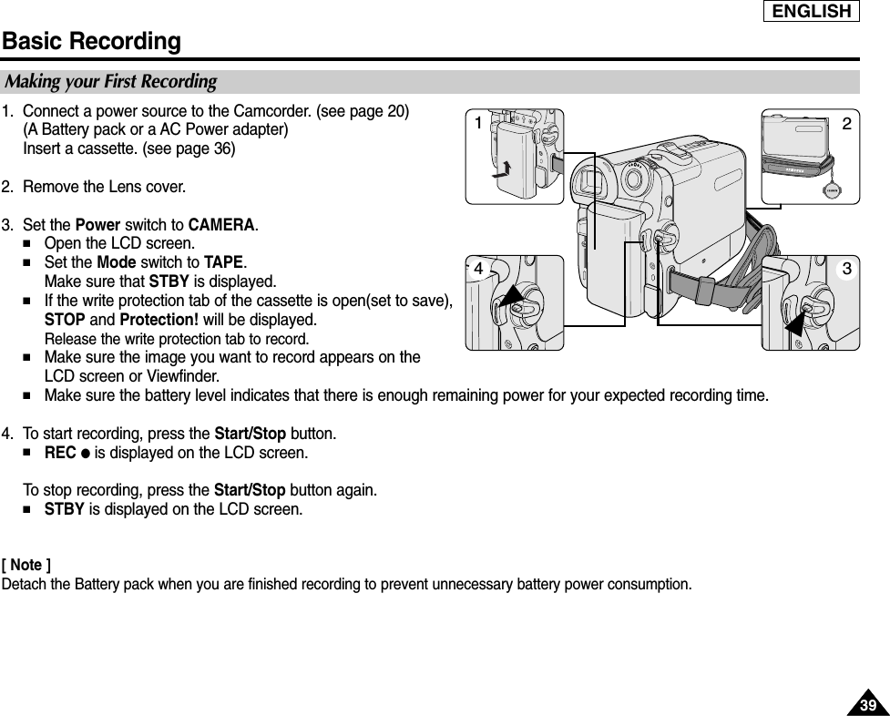 ENGLISHBasic Recording3939Making your First Recording1. Connect a power source to the Camcorder. (see page 20)(A Battery pack or a AC Power adapter)Insert a cassette. (see page 36)2. Remove the Lens cover.3. Set the Power switch to CAMERA.■Open the LCD screen. ■Set the Mode switch to TAPE.Make sure that STBY is displayed. ■If the write protection tab of the cassette is open(set to save),STOP and Protection! will be displayed.Release the write protection tab to record.■Make sure the image you want to record appears on theLCD screen or Viewfinder.■Make sure the battery level indicates that there is enough remaining power for your expected recording time.4. To start recording, press the Start/Stop button.■REC ●is displayed on the LCD screen.To  stop recording, press the Start/Stop button again.■STBY is displayed on the LCD screen.[ Note ]Detach the Battery pack when you are finished recording to prevent unnecessary battery power consumption.4132√√