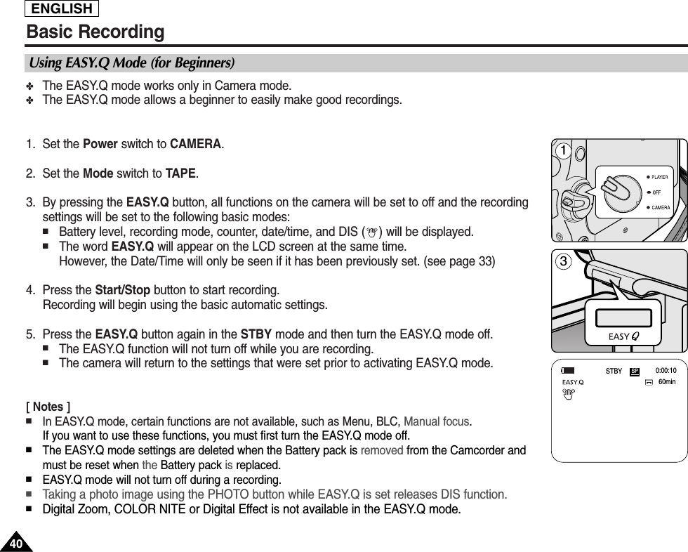 Basic Recording✤The EASY.Q mode works only in Camera mode.✤The EASY.Q mode allows a beginner to easily make good recordings.1. Set the Power switch to CAMERA.2. Set the Mode switch to TAPE.3. By pressing the EASY.Q button, all functions on the camera will be set to off and the recordingsettings will be set to the following basic modes:■Battery level, recording mode, counter, date/time, and DIS ( ) will be displayed.■The word EASY.Q will appear on the LCD screen at the same time.However, the Date/Time will only be seen if it has been previously set. (see page 33)4. Press the Start/Stop button to start recording.Recording will begin using the basic automatic settings.5. Press the EASY.Q button again in the STBY mode and then turn the EASY.Q mode off. ■The EASY.Q function will not turn off while you are recording.■The camera will return to the settings that were set prior to activating EASY.Q mode.[ Notes ]■In EASY.Q mode, certain functions are not available, such as Menu, BLC, Manual focus.If you want to use these functions, you must first turn the EASY.Q mode off.■The EASY.Q mode settings are deleted when the Battery pack is removed from the Camcorder andmust be reset when the Battery pack is replaced. ■EASY.Q mode will not turn off during a recording.■Taking a photo image using the PHOTO button while EASY.Q is set releases DIS function. ■Digital Zoom, COLOR NITE or Digital Effect is not available in the EASY.Q mode.Using EASY.Q Mode (for Beginners)60min0:00:10SPSTBY4040ENGLISH31