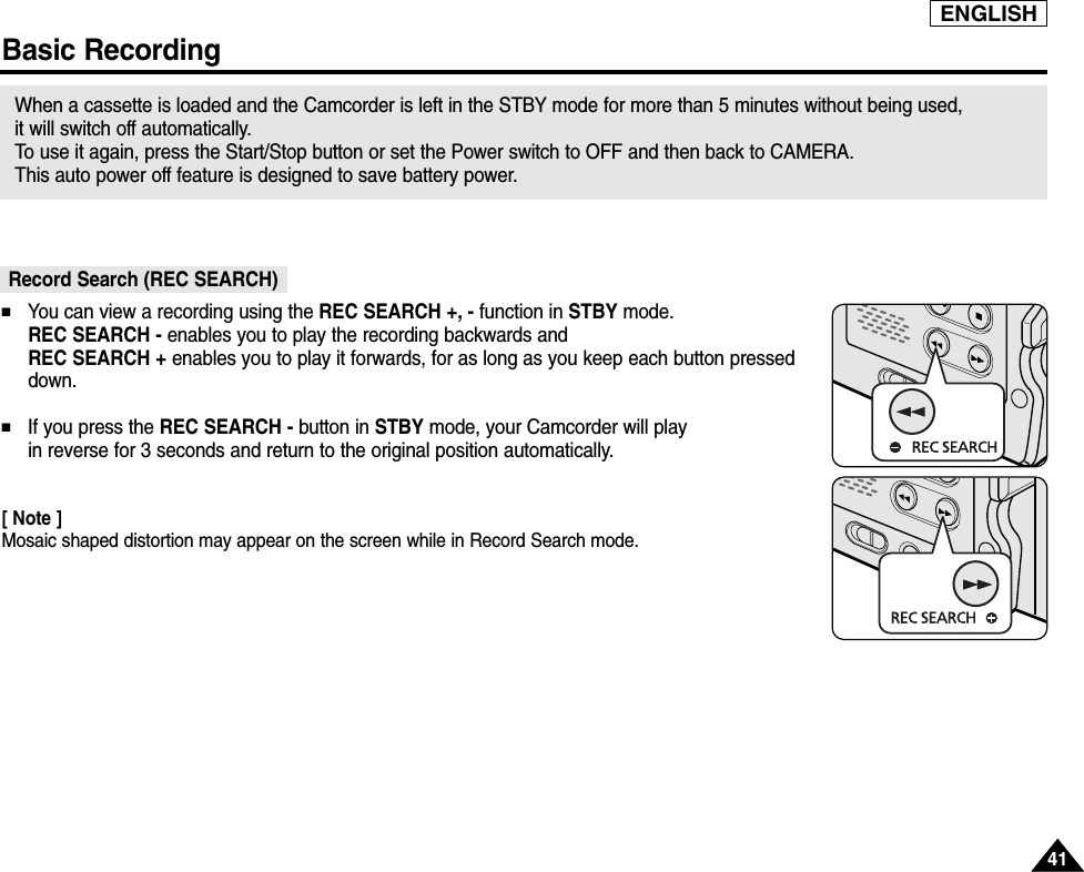 ENGLISH4141Basic RecordingRecord Search (REC SEARCH)When a cassette is loaded and the Camcorder is left in the STBY mode for more than 5 minutes without being used, it will switch off automatically. To  use it again, press the Start/Stop button or set the Power switch to OFF and then back to CAMERA. This auto power off feature is designed to save battery power.■You can view a recording using the REC SEARCH +, - function in STBY mode. REC SEARCH - enables you to play the recording backwards and REC SEARCH + enables you to play it forwards, for as long as you keep each button presseddown.■If you press the REC SEARCH - button in STBY mode, your Camcorder will play in reverse for 3 seconds and return to the original position automatically.[ Note ]Mosaic shaped distortion may appear on the screen while in Record Search mode.