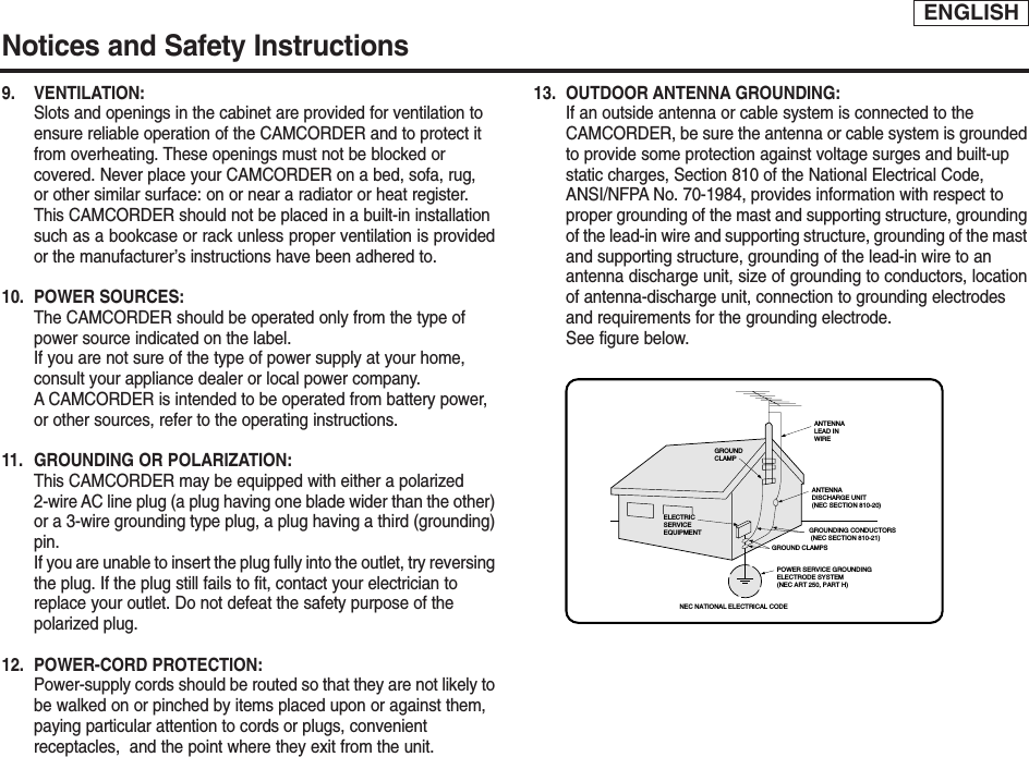 ENGLISHNotices and Safety Instructions9. VENTILATION: Slots and openings in the cabinet are provided for ventilation to ensure reliable operation of the CAMCORDER and to protect it from overheating. These openings must not be blocked or covered. Never place your CAMCORDER on a bed, sofa, rug, or other similar surface: on or near a radiator or heat register. This CAMCORDER should not be placed in a built-in installation such as a bookcase or rack unless proper ventilation is providedor the manufacturer’s instructions have been adhered to.10. POWER SOURCES: The CAMCORDER should be operated only from the type of power source indicated on the label.If you are not sure of the type of power supply at your home, consult your appliance dealer or local power company. ACAMCORDER is intended to be operated from battery power, or other sources, refer to the operating instructions.11.  GROUNDING OR POLARIZATION: This CAMCORDER may be equipped with either a polarized 2-wire AC line plug (a plug having one blade wider than the other)or a 3-wire grounding type plug, a plug having a third (grounding)pin.If you are unable to insert the plug fully into the outlet, try reversingthe plug. If the plug still fails to fit, contact your electrician to replace your outlet. Do not defeat the safety purpose of the polarized plug.12. POWER-CORD PROTECTION: Power-supply cords should be routed so that they are not likely tobe walked on or pinched by items placed upon or against them, paying particular attention to cords or plugs, convenient receptacles,  and the point where they exit from the unit. 13. OUTDOOR ANTENNA GROUNDING: If an outside antenna or cable system is connected to the CAMCORDER, be sure the antenna or cable system is groundedto provide some protection against voltage surges and built-up static charges, Section 810 of the National Electrical Code, ANSI/NFPA No. 70-1984, provides information with respect to proper grounding of the mast and supporting structure, groundingof the lead-in wire and supporting structure, grounding of the mastand supporting structure, grounding of the lead-in wire to an antenna discharge unit, size of grounding to conductors, locationof antenna-discharge unit, connection to grounding electrodes and requirements for the grounding electrode.See figure below.GROUNDING CONDUCTORS (NEC SECTION 810-21)GROUND CLAMPSPOWER SERVICE GROUNDINGELECTRODE SYSTEM(NEC ART 250, PART H)NEC NATIONAL ELECTRICAL CODEELECTRICSERVICEEQUIPMENTGROUNDCLAMPANTENNALEAD INWIREANTENNADISCHARGE UNIT(NEC SECTION 810-20)