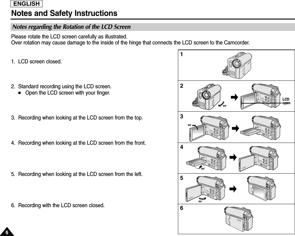 ENGLISHNotes and Safety Instructions66Notes regarding the Rotation of the LCD ScreenPlease rotate the LCD screen carefully as illustrated. Over rotation may cause damage to the inside of the hinge that connects the LCD screen to the Camcorder.1. LCD screen closed.2. Standard recording using the LCD screen.■Open the LCD screen with your finger.3. Recording when looking at the LCD screen from the top.4. Recording when looking at the LCD screen from the front.5. Recording when looking at the LCD screen from the left.6. Recording with the LCD screen closed.123456LCDopen 