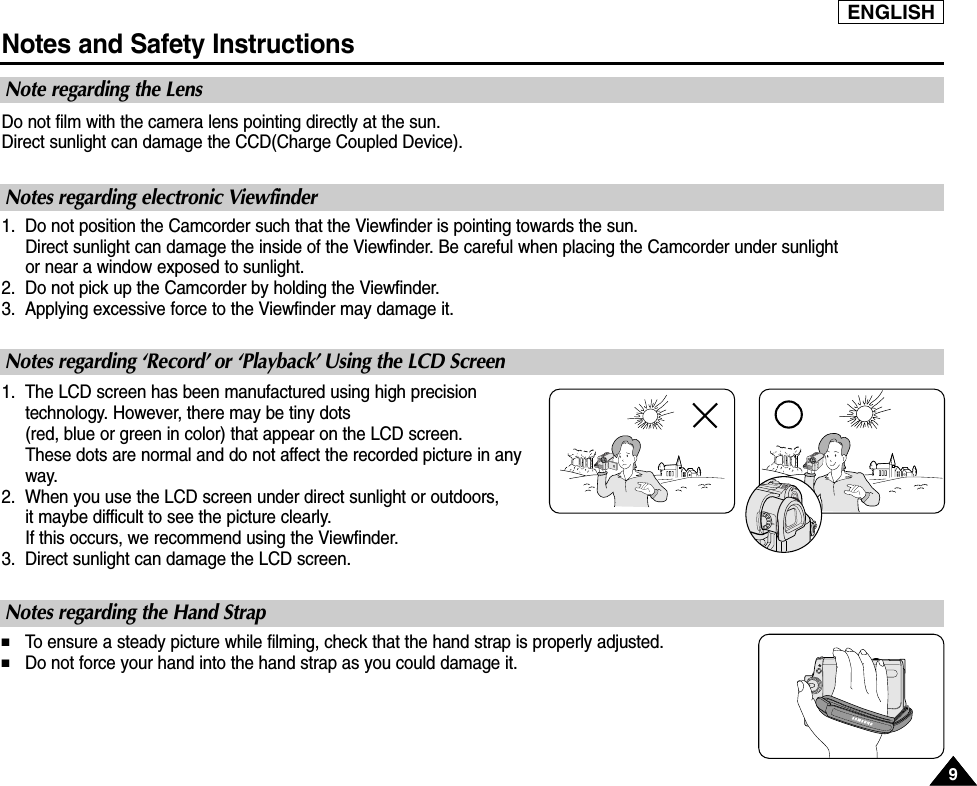 ENGLISHNotes and Safety InstructionsDo not film with the camera lens pointing directly at the sun.Direct sunlight can damage the CCD(Charge Coupled Device).1. Do not position the Camcorder such that the Viewfinder is pointing towards the sun.Direct sunlight can damage the inside of the Viewfinder. Be careful when placing the Camcorder under sunlight or near a window exposed to sunlight.2. Do not pick up the Camcorder by holding the Viewfinder.3. Applying excessive force to the Viewfinder may damage it.1. The LCD screen has been manufactured using high precisiontechnology. However, there may be tiny dots (red, blue or green in color) that appear on the LCD screen.These dots are normal and do not affect the recorded picture in anyway.2. When you use the LCD screen under direct sunlight or outdoors, it maybe difficult to see the picture clearly.If this occurs, we recommend using the Viewfinder.3. Direct sunlight can damage the LCD screen.■To  ensure a steady picture while filming, check that the hand strap is properly adjusted.■Do not force your hand into the hand strap as you could damage it.Note regarding the LensNotes regarding electronic ViewfinderNotes regarding ‘Record’ or ‘Playback’ Using the LCD ScreenNotes regarding the Hand Strap99