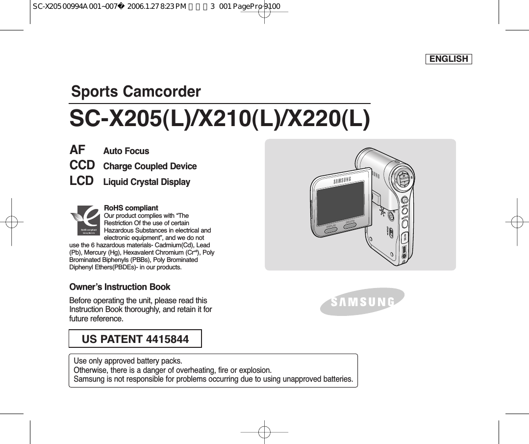 ENGLISHMENUMODEDC INWTHOLDDISPLAYDELETESports CamcorderOwner’s Instruction BookBefore operating the unit, please read thisInstruction Book thoroughly, and retain it forfuture reference. AF Auto FocusCCD Charge Coupled DeviceLCD Liquid Crystal DisplaySC-X205(L)/X210(L)/X220(L)US PATENT 4415844Use only approved battery packs.Otherwise, there is a danger of overheating, fire or explosion.Samsung is not responsible for problems occurring due to using unapproved batteries.RoHS compliantOur product complies with “TheRestriction Of the use of certainHazardous Substances in electrical andelectronic equipment”, and we do notuse the 6 hazardous materials- Cadmium(Cd), Lead(Pb), Mercury (Hg), Hexavalent Chromium (Cr+6), PolyBrominated Biphenyls (PBBs), Poly BrominatedDiphenyl Ethers(PBDEs)- in our products.SC-X205 00994A 001~007  2006.1.27 8:23 PM  페이지3   001 PagePro 9100