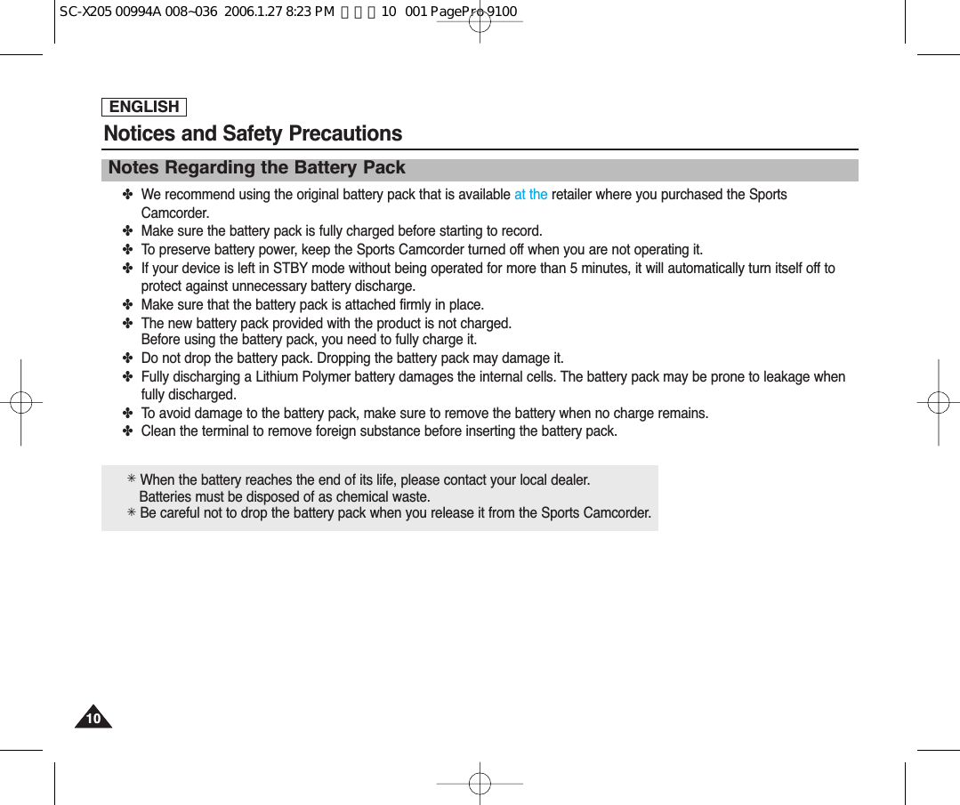 ENGLISHNotices and Safety Precautions1010Notes Regarding the Battery Pack✤We recommend using the original battery pack that is available at the retailer where you purchased the SportsCamcorder.✤Make sure the battery pack is fully charged before starting to record.✤To preserve battery power, keep the Sports Camcorder turned off when you are not operating it.✤If your device is left in STBY mode without being operated for more than 5 minutes, it will automatically turn itself off toprotect against unnecessary battery discharge.✤Make sure that the battery pack is attached firmly in place.✤The new battery pack provided with the product is not charged.Before using the battery pack, you need to fully charge it.✤Do not drop the battery pack. Dropping the battery pack may damage it.✤Fully discharging a Lithium Polymer battery damages the internal cells. The battery pack may be prone to leakage whenfully discharged.✤To avoid damage to the battery pack, make sure to remove the battery when no charge remains.✤Clean the terminal to remove foreign substance before inserting the battery pack.✳When the battery reaches the end of its life, please contact your local dealer.Batteries must be disposed of as chemical waste.✳Be careful not to drop the battery pack when you release it from the Sports Camcorder.SC-X205 00994A 008~036  2006.1.27 8:23 PM  페이지10   001 PagePro 9100