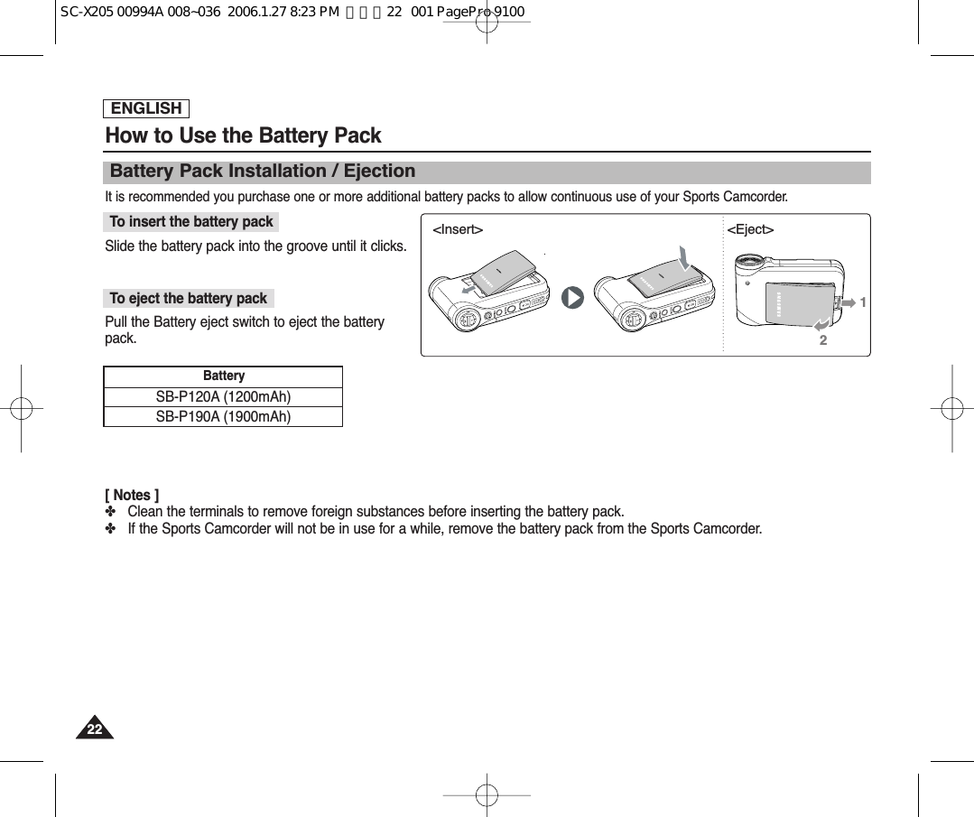 ENGLISH2222How to Use the Battery PackBattery Pack Installation / EjectionIt is recommended you purchase one or more additional battery packs to allow continuous use of your Sports Camcorder.Slide the battery pack into the groove until it clicks.To insert the battery packPull the Battery eject switch to eject the batterypack.To eject the battery pack[ Notes ]✤Clean the terminals to remove foreign substances before inserting the battery pack.✤If the Sports Camcorder will not be in use for a while, remove the battery pack from the Sports Camcorder.SB-P120A (1200mAh) SB-P190A (1900mAh)Battery &lt;Insert&gt; &lt;Eject&gt;12SC-X205 00994A 008~036  2006.1.27 8:23 PM  페이지22   001 PagePro 9100