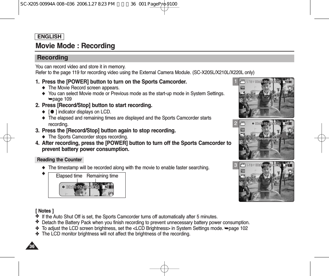 ENGLISH3636Movie Mode : RecordingRecordingYou can record video and store it in memory.Refer to the page 119 for recording video using the External Camera Module. (SC-X205L/X210L/X220L only)1. Press the [POWER] button to turn on the Sports Camcorder.◆The Movie Record screen appears.◆You can select Movie mode or Previous mode as the start-up mode in System Settings.➥page 1092. Press [Record/Stop] button to start recording.◆[●] indicator displays on LCD.◆The elapsed and remaining times are displayed and the Sports Camcorder startsrecording.3. Press the [Record/Stop] button again to stop recording.◆The Sports Camcorder stops recording.4. After recording, press the [POWER] button to turn off the Sports Camcorder toprevent battery power consumption.◆The timestamp will be recorded along with the movie to enable faster searching.◆[ Notes ]✤If the Auto Shut Off is set, the Sports Camcorder turns off automatically after 5 minutes. ✤Detach the Battery Pack when you finish recording to prevent unnecessary battery power consumption.✤To adjust the LCD screen brightness, set the &lt;LCD Brightness&gt; in System Settings mode. ➥page 102✤The LCD monitor brightness will not affect the brightness of the recording.Reading the Counter12312:00AM 2006/01/01 SepiaRecording...SSFF   STBY 00:00:00:00:40:0512:00AM 2006/01/01 SepiaRecording...SFSTBY 00:00:02:00:40:0312:00AM 2006/01/01 SepiaSF00:00:02:00:40:03     Recording...720i12:00AM 2006/01/01 SepiaRecording...SFSTBY 00:00:00:00:40:0512:00AM 2006/01/01 SepiaRecording...SFSTBY 00:00:02:00:40:0312:00AM 2006/01/01 SepiaSSFF   00:00:02:00:40:03     Recording...720i12:00AM 2006/01/01 SepiaRecording...SFSTBY 00:00:00:00:40:0512:00AM 2006/01/01 SepiaRecording...SSFF   STBY 00:00:02:00:40:0312:00AM 2006/01/01 SepiaSF00:00:02:00:40:03     Recording...720i12:00AM 2006/01/01 SepiaRecording...SFSTBY 00:00:00:00:40:0512:00AM 2006/01/01 SepiaRecording...SFSTBY 00:00:02:00:40:0312:00AM 2006/01/01 SepiaSF00:00:02:00:40:03     00:00:02:00:40:03     Recording...Elapsed time Remaining timeSC-X205 00994A 008~036  2006.1.27 8:23 PM  페이지36   001 PagePro 9100