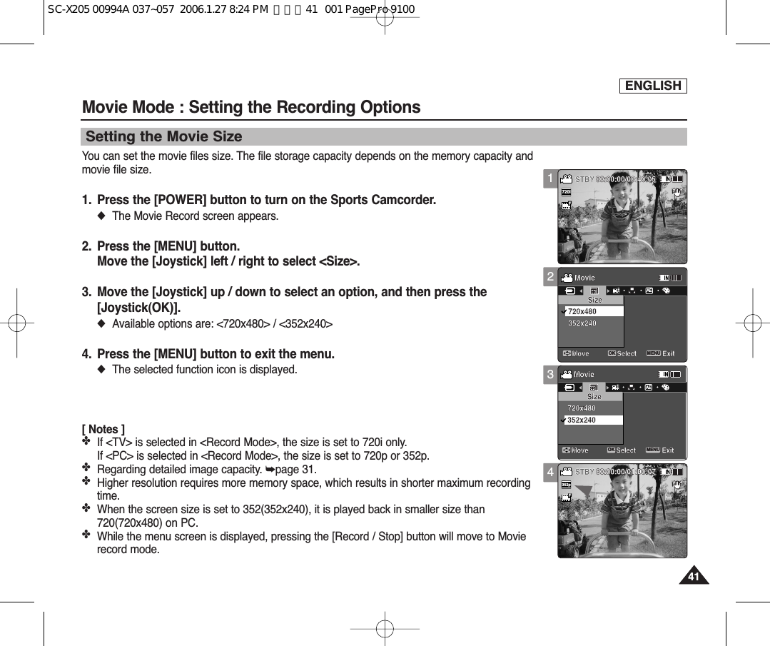 ENGLISH4141Movie Mode : Setting the Recording OptionsSetting the Movie SizeYou can set the movie files size. The file storage capacity depends on the memory capacity andmovie file size.1. Press the [POWER] button to turn on the Sports Camcorder.◆The Movie Record screen appears.2. Press the [MENU] button.Move the [Joystick] left / right to select &lt;Size&gt;.3. Move the [Joystick] up / down to select an option, and then press the [Joystick(OK)].◆Available options are: &lt;720x480&gt; / &lt;352x240&gt;4. Press the [MENU] button to exit the menu.◆The selected function icon is displayed.[ Notes ]✤If &lt;TV&gt; is selected in &lt;Record Mode&gt;, the size is set to 720i only.If &lt;PC&gt; is selected in &lt;Record Mode&gt;, the size is set to 720p or 352p.✤Regarding detailed image capacity. ➥page 31.✤Higher resolution requires more memory space, which results in shorter maximum recordingtime.✤When the screen size is set to 352(352x240), it is played back in smaller size than720(720x480) on PC.✤While the menu screen is displayed, pressing the [Record / Stop] button will move to Movierecord mode.1234SepiaRecording...12:00AM 2006/01/01SS720iFF   STBY 00:00:00/00:40:05SepiaRecording...12:00AM 2006/01/01SFSTBY 00:00:00/01:00:07MovieMove ExitSelectSize352x240720x480MovieMove ExitSelectSize352x240720x480SepiaRecording...12:00AM 2006/01/01SFSTBY 00:00:00/00:40:05SepiaRecording...12:00AM 2006/01/01SFSTBY 00:00:00/01:00:07MovieMove ExitMENUSelectOKSizeAE352x240720x480MovieMove ExitSelectSize352x240720x480SepiaRecording...12:00AM 2006/01/01SFSTBY 00:00:00/00:40:05SepiaRecording...12:00AM 2006/01/01SFSTBY 00:00:00/01:00:07MovieMove ExitSelectSize352x240720x480MovieMove ExitMENUSelectOKSizeAE352x240720x480SepiaRecording...12:00AM 2006/01/01SFSTBY 00:00:00/00:40:05SepiaRecording...12:00AM 2006/01/01SS352pFF   STBY 00:00:00/01:00:07MovieMove ExitSelectSize352x240720x480MovieMove ExitSelectSize352x240720x480SC-X205 00994A 037~057  2006.1.27 8:24 PM  페이지41   001 PagePro 9100