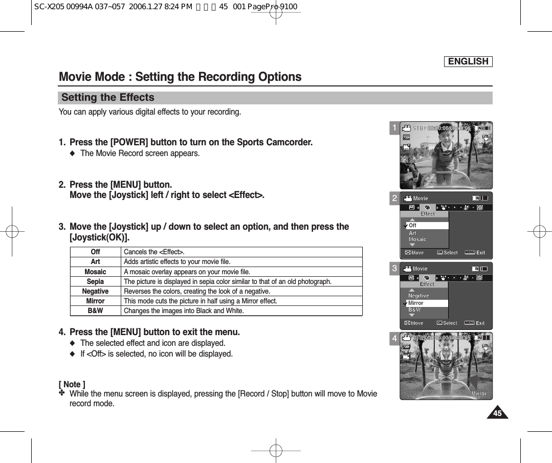 ENGLISH4545Movie Mode : Setting the Recording Options1234Setting the EffectsYou can apply various digital effects to your recording.1. Press the [POWER] button to turn on the Sports Camcorder.◆The Movie Record screen appears.2. Press the [MENU] button.Move the [Joystick] left / right to select &lt;Effect&gt;.3. Move the [Joystick] up / down to select an option, and then press the[Joystick(OK)].4. Press the [MENU] button to exit the menu.◆The selected effect and icon are displayed.◆If &lt;Off&gt; is selected, no icon will be displayed.[ Note ]✤While the menu screen is displayed, pressing the [Record / Stop] button will move to Movierecord mode.Recording...12:00AM 2006/01/01SSFSepiaRecording...12:00AM 2006/01/01SFSTBY 00:00:00/00:40:05STBY 00:00:00/00:40:05MovieMove ExitMENUSelectOKEffectAEArtOffMosaicFMovieMove ExitSelectEffectMirrorMirrorNegrtiveB&amp;WRecording...12:00AM 2006/01/01SSFSepiaRecording...12:00AM 2006/01/01SFSTBY 00:00:00/00:40:05STBY 00:00:00/00:40:05MovieMove ExitSelectEffectArtOffMosaicFMovieMove ExitMENUSelectOKEffectAEMirrorMirrorNegrtiveB&amp;WRecording...12:00AM 2006/01/01SSSFSFSepiaRecording...12:00AM 2006/01/01SFSTBY 00:00:00/00:40:05720i   STBY 00:00:00/00:40:05MovieMove ExitSelectEffectArtOffMosaicFFMovieMove ExitSelectEffectMirrorMirrorNegrtiveB&amp;WRecording...12:00AM 2006/01/01SSFSepiaRecording...12:00AM 2006/01/01SS720iFF   STBY 00:00:00/00:40:05STBY 00:00:00/00:40:05MovieMove ExitSelectEffectArtOffMosaicFMovieMove ExitSelectEffectMirrorMirrorNegrtiveB&amp;WOffArtMosaicSepiaNegativeMirrorB&amp;WCancels the &lt;Effect&gt;.Adds artistic effects to your movie file.A mosaic overlay appears on your movie file.The picture is displayed in sepia color similar to that of an old photograph.Reverses the colors, creating the look of a negative.This mode cuts the picture in half using a Mirror effect.Changes the images into Black and White.SC-X205 00994A 037~057  2006.1.27 8:24 PM  페이지45   001 PagePro 9100