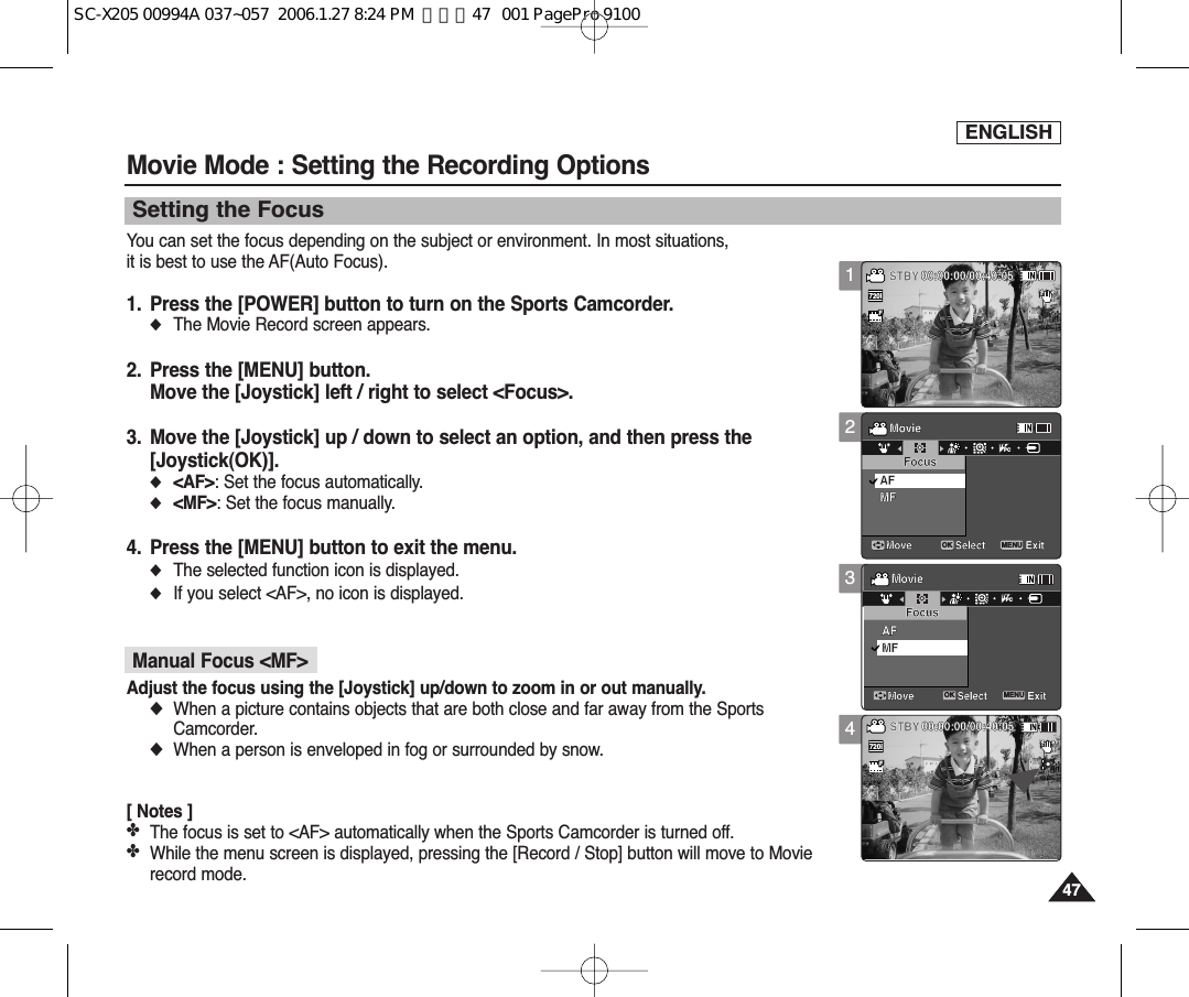 ENGLISH47471234Movie Mode : Setting the Recording OptionsSetting the FocusYou can set the focus depending on the subject or environment. In most situations, it is best to use the AF(Auto Focus).1. Press the [POWER] button to turn on the Sports Camcorder.◆  The Movie Record screen appears.2. Press the [MENU] button.Move the [Joystick] left / right to select &lt;Focus&gt;.3. Move the [Joystick] up / down to select an option, and then press the[Joystick(OK)].◆  &lt;AF&gt;: Set the focus automatically.◆  &lt;MF&gt;: Set the focus manually.4. Press the [MENU] button to exit the menu.◆The selected function icon is displayed.◆If you select &lt;AF&gt;, no icon is displayed.Manual Focus &lt;MF&gt;Adjust the focus using the [Joystick] up/down to zoom in or out manually.◆When a picture contains objects that are both close and far away from the SportsCamcorder.◆When a person is enveloped in fog or surrounded by snow.[ Notes ]✤The focus is set to &lt;AF&gt; automatically when the Sports Camcorder is turned off.✤While the menu screen is displayed, pressing the [Record / Stop] button will move to Movierecord mode.SepiaRecording...12:00AM 2006/01/01SS720iFF   STBY 00:00:00/00:40:05MovieMove ExitSelectFocusMFAFSepiaRecording...12:00AM 2006/01/01SFSTBY 00:00:00/00:40:05MovieMove ExitSelectFocusMFAFSepiaRecording...12:00AM 2006/01/01SFSTBY 00:00:00/00:40:05MovieMove ExitMENUSelectOKFocusMFAFSepiaRecording...12:00AM 2006/01/01SFSTBY 00:00:00/00:40:05MovieMove ExitSelectFocusMFAFTVPCSepiaRecording...12:00AM 2006/01/01SFSTBY 00:00:00/00:40:05MovieMove ExitSelectFocusMFAFSepiaRecording...12:00AM 2006/01/01SFSTBY 00:00:00/00:40:05MovieMove ExitMENUSelectOKFocusMFAFTVPCSepiaRecording...12:00AM 2006/01/01SFSTBY 00:00:00/00:40:05MovieMove ExitSelectFocusMFAFSepiaRecording...12:00AM 2006/01/01SS720iFF   STBY 00:00:00/00:40:05MovieMove ExitSelectFocusMFAFSC-X205 00994A 037~057  2006.1.27 8:24 PM  페이지47   001 PagePro 9100