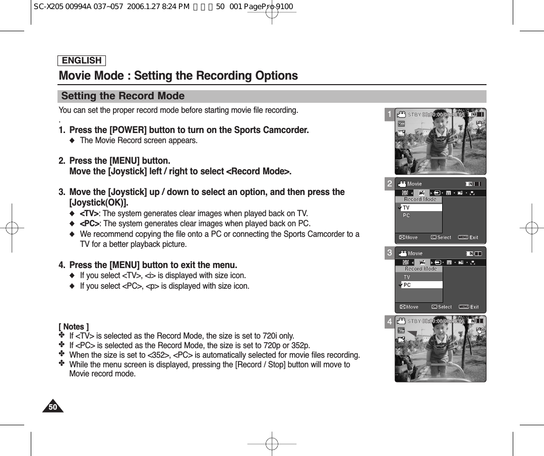 ENGLISH5050123Movie Mode : Setting the Recording OptionsSetting the Record ModeYou can set the proper record mode before starting movie file recording..1. Press the [POWER] button to turn on the Sports Camcorder.◆The Movie Record screen appears.2. Press the [MENU] button.Move the [Joystick] left / right to select &lt;Record Mode&gt;.3. Move the [Joystick] up / down to select an option, and then press the[Joystick(OK)].◆&lt;TV&gt;: The system generates clear images when played back on TV.◆&lt;PC&gt;: The system generates clear images when played back on PC.◆We recommend copying the file onto a PC or connecting the Sports Camcorder to aTV for a better playback picture.4. Press the [MENU] button to exit the menu.◆If you select &lt;TV&gt;, &lt;i&gt; is displayed with size icon.◆If you select &lt;PC&gt;, &lt;p&gt; is displayed with size icon.[ Notes ]✤If &lt;TV&gt; is selected as the Record Mode, the size is set to 720i only.✤If &lt;PC&gt; is selected as the Record Mode, the size is set to 720p or 352p.✤When the size is set to &lt;352&gt;, &lt;PC&gt; is automatically selected for movie files recording.✤While the menu screen is displayed, pressing the [Record / Stop] button will move toMovie record mode.SepiaRecording...12:00AM 2006/01/01SFSTBY 00:00:00/00:40:05SepiaRecording...12:00AM 2006/01/01SFSTBY 00:00:00/00:40:05MovieMove ExitMENUSelectOKRecord ModePCTVMovieMove ExitSelectRecord ModePCTVTVPCSepiaRecording...12:00AM 2006/01/01SFSTBY 00:00:00/00:40:05SepiaRecording...12:00AM 2006/01/01SFSTBY 00:00:00/00:40:05MovieMove ExitSelectRecord ModePCTVMovieMove ExitMENUSelectOKRecord ModePCTVTVPC4SepiaRecording...12:00AM 2006/01/01SFSTBY 00:00:00/00:40:05SepiaRecording...12:00AM 2006/01/01SS720pFF   STBY 00:00:00/00:40:05MovieMove ExitSelectRecord ModePCTVMovieMove ExitSelectRecord ModePCTVSepiaRecording...12:00AM 2006/01/01SS720iFF   STBY 00:00:00/00:40:05SepiaRecording...12:00AM 2006/01/01SFSTBY 00:00:00/00:40:05MovieMove ExitSelectRecord ModePCTVMovieMove ExitSelectRecord ModePCTVSC-X205 00994A 037~057  2006.1.27 8:24 PM  페이지50   001 PagePro 9100