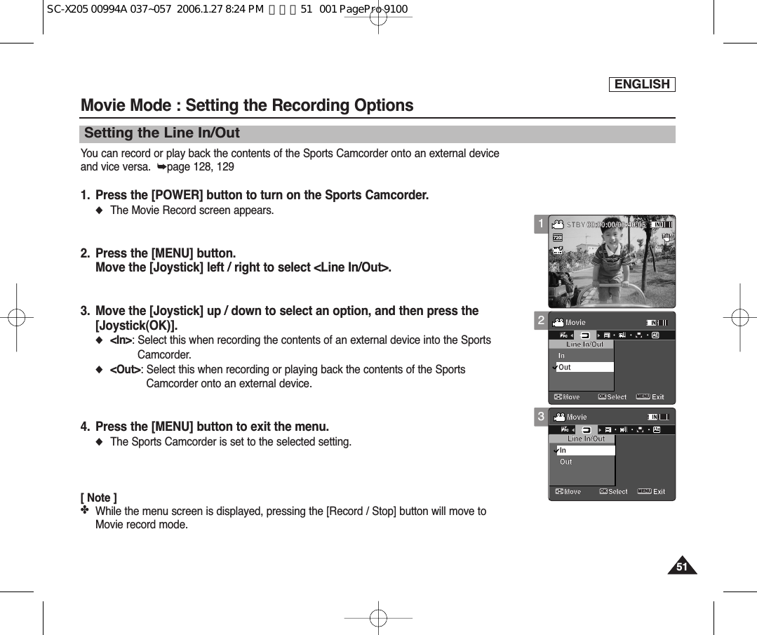 ENGLISH5151You can record or play back the contents of the Sports Camcorder onto an external deviceand vice versa.  ➥page 128, 1291. Press the [POWER] button to turn on the Sports Camcorder.◆The Movie Record screen appears.2. Press the [MENU] button.Move the [Joystick] left / right to select &lt;Line In/Out&gt;.3. Move the [Joystick] up / down to select an option, and then press the[Joystick(OK)].◆&lt;In&gt;: Select this when recording the contents of an external device into the SportsCamcorder.◆&lt;Out&gt;: Select this when recording or playing back the contents of the SportsCamcorder onto an external device.4. Press the [MENU] button to exit the menu.◆The Sports Camcorder is set to the selected setting.[ Note ]✤While the menu screen is displayed, pressing the [Record / Stop] button will move toMovie record mode.Movie Mode : Setting the Recording OptionsSetting the Line In/Out123MovieMove ExitSelectLine In/OutInOutMovieMove ExitSelectInOutSepiaRecording...12:00AM 2006/01/01SS720iFF   STBY 00:00:00/00:40:05Line In/OutMovieMove ExitMENUSelectOKLine In/OutInAEOutMovieMove ExitSelectInOutSepiaRecording...12:00AM 2006/01/01SFSTBY 00:00:00/00:40:05Line In/OutTVPCMovieMove ExitSelectLine In/OutInOutMovieMove ExitMENUSelectOKInAEOutSepiaRecording...12:00AM 2006/01/01SFSTBY 00:00:00/00:40:05Line In/OutTVPCSC-X205 00994A 037~057  2006.1.27 8:24 PM  페이지51   001 PagePro 9100