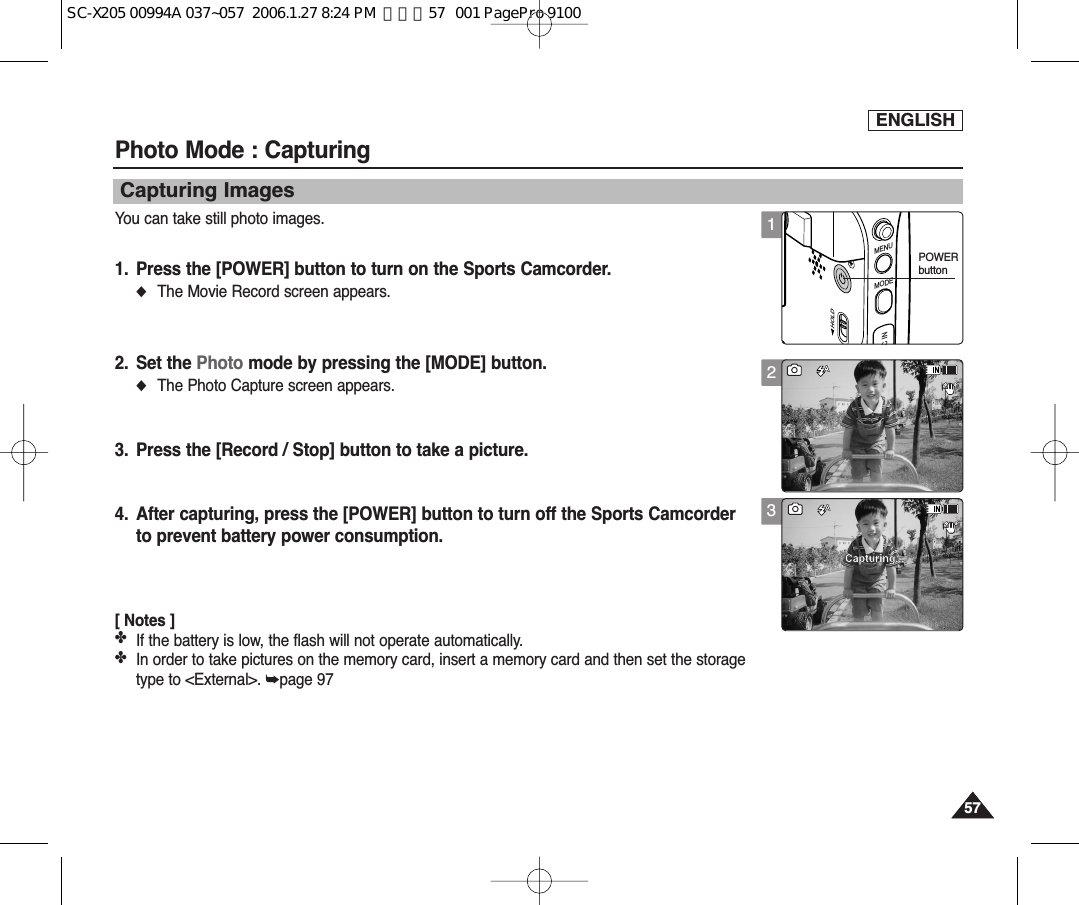 ENGLISH5757Photo Mode : CapturingCapturing ImagesYou can take still photo images.1. Press the [POWER] button to turn on the Sports Camcorder.◆The Movie Record screen appears.2. Set the Photo mode by pressing the [MODE] button.◆The Photo Capture screen appears.3. Press the [Record / Stop] button to take a picture.4. After capturing, press the [POWER] button to turn off the Sports Camcorderto prevent battery power consumption.[ Notes ]✤If the battery is low, the flash will not operate automatically.✤In order to take pictures on the memory card, insert a memory card and then set the storagetype to &lt;External&gt;. ➥page 973SSCapturing...Sepia12:00AM 2006/01/01SSSSSepia12:00AM 2006/01/01   Capturing...2SSSSCapturing...Sepia12:00AM 2006/01/01   SSSepia12:00AM 2006/01/01Capturing...1SSCapturing...Sepia12:00AM 2006/01/01SSSepia12:00AM 2006/01/01Capturing...MENUMODEC INHOLDPOWERbuttonSC-X205 00994A 037~057  2006.1.27 8:24 PM  페이지57   001 PagePro 9100