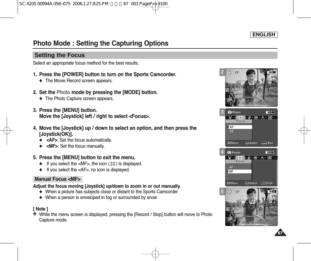 ENGLISH6767Photo Mode : Setting the Capturing OptionsSetting the Focus345Select an appropriate focus method for the best results.1. Press the [POWER] button to turn on the Sports Camcorder.◆The Movie Record screen appears.2. Set the Photo mode by pressing the [MODE] button.◆The Photo Capture screen appears.3. Press the [MENU] button.Move the [Joystick] left / right to select &lt;Focus&gt;.4. Move the [Joystick] up / down to select an option, and then press the [Joystick(OK)].◆&lt;AF&gt;: Set the focus automatically.◆&lt;MF&gt;: Set the focus manually.5. Press the [MENU] button to exit the menu.◆If you select the &lt;MF&gt;, the icon ( ) is displayed.◆If you select the &lt;AF&gt;, no icon is displayed.[ Note ]✤While the menu screen is displayed, pressing the [Record / Stop] button will move to PhotoCapture mode.100SSSS100Capturing...Sepia12:00AM 2006/01/01Capturing...Sepia12:00AM 2006/01/01Photo Move ExitMENUSelectOKFocusMFAFPhoto Move ExitSelectFocusMFAF100SSSS100Capturing...Sepia12:00AM 2006/01/01Capturing...Sepia12:00AM 2006/01/01Photo Move ExitSelectFocusMFAFPhoto Move ExitMENUSelectOKFocusMFAF100SSSSSS100Capturing...Sepia12:00AM 2006/01/01Capturing...Sepia12:00AM 2006/01/01   Photo Move ExitSelectFocusMFAFPhoto Move ExitSelectFocusMFAF2100SSSSSS100Capturing...Sepia12:00AM 2006/01/01   Capturing...Sepia12:00AM 2006/01/01Photo Move ExitSelectFocusMFAFPhoto Move ExitSelectFocusMFAFAdjust the focus moving [Joystick] up/down to zoom in or out manually.◆When a picture has subjects close or distant to the Sports Camcorder◆When a person is enveloped in fog or surrounded by snowManual Focus &lt;MF&gt;SC-X205 00994A 058~075  2006.1.27 8:25 PM  페이지67   001 PagePro 9100