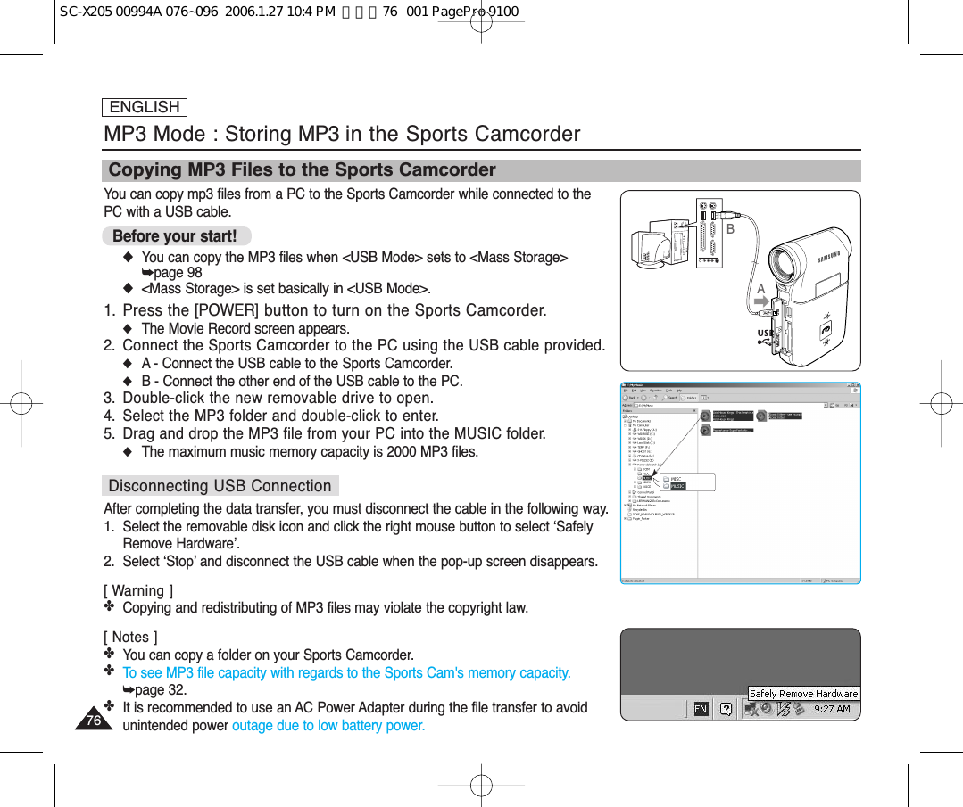 You can copy mp3 files from a PC to the Sports Camcorder while connected to the PC with a USB cable.Before your start! ◆You can copy the MP3 files when &lt;USB Mode&gt; sets to &lt;Mass Storage&gt; ➥page 98◆&lt;Mass Storage&gt; is set basically in &lt;USB Mode&gt;.1. Press the [POWER] button to turn on the Sports Camcorder.◆The Movie Record screen appears.2.  Connect the Sports Camcorder to the PC using the USB cable provided.◆A - Connect the USB cable to the Sports Camcorder.◆B - Connect the other end of the USB cable to the PC.3. Double-click the new removable drive to open.4. Select the MP3 folder and double-click to enter.5. Drag and drop the MP3 file from your PC into the MUSIC folder.◆The maximum music memory capacity is 2000 MP3 files.Disconnecting USB ConnectionAfter completing the data transfer, you must disconnect the cable in the following way.1. Select the removable disk icon and click the right mouse button to select ‘SafelyRemove Hardware’.2. Select ‘Stop’ and disconnect the USB cable when the pop-up screen disappears.[ Warning ]✤Copying and redistributing of MP3 files may violate the copyright law.[ Notes ]✤You can copy a folder on your Sports Camcorder.✤To see MP3 file capacity with regards to the Sports Cam&apos;s memory capacity.➥page 32.✤It is recommended to use an AC Power Adapter during the file transfer to avoidunintended power outage due to low battery power.ENGLISH7676MP3 Mode : Storing MP3 in the Sports CamcorderCopying MP3 Files to the Sports CamcorderABUSBMMC/SDSC-X205 00994A 076~096  2006.1.27 10:4 PM  페이지76   001 PagePro 9100