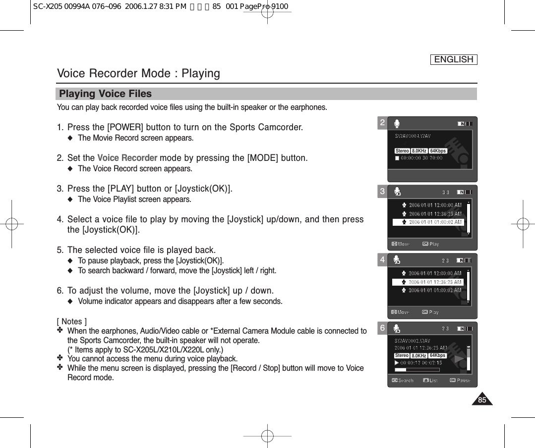 ENGLISH8585346Voice Recorder Mode : PlayingPlaying Voice FilesYou can play back recorded voice files using the built-in speaker or the earphones.1. Press the [POWER] button to turn on the Sports Camcorder.◆The Movie Record screen appears.2. Set the Voice Recorder mode by pressing the [MODE] button.◆The Voice Record screen appears.3.  Press the [PLAY] button or [Joystick(OK)].◆The Voice Playlist screen appears.4. Select a voice file to play by moving the [Joystick] up/down, and then pressthe [Joystick(OK)]. 5. The selected voice file is played back.◆To pause playback, press the [Joystick(OK)].◆To search backward / forward, move the [Joystick] left / right.6. To adjust the volume, move the [Joystick] up / down. ◆Volume indicator appears and disappears after a few seconds.[ Notes ]✤When the earphones, Audio/Video cable or *External Camera Module cable is connected tothe Sports Camcorder, the built-in speaker will not operate. (* Items apply to SC-X205L/X210L/X220L only.)✤You cannot access the menu during voice playback. ✤While the menu screen is displayed, pressing the [Record / Stop] button will move to VoiceRecord mode.SWAV0004.WAV00:00:00/30:20:00Move Play3/3OK2006/01/01 12:00:00 AM2006/01/01 12:36:25 AM2006/01/01 01:00:02 AMMove Play2/32006/01/01 12:00:00 AM2006/01/01 12:36:25 AM2006/01/01 01:00:02 AM2006/01/01 12:36:25 AMSWAV0002.WAV00:00:12/00:02:152/3Search PauseListSWAV0004.WAV00:00:00/30:20:00Move Play3/32006/01/01 12:00:00 AM2006/01/01 12:36:25 AM2006/01/01 01:00:02 AMMove Play2/3OK2006/01/01 12:00:00 AM2006/01/01 12:36:25 AM2006/01/01 01:00:02 AM2006/01/01 12:36:25 AMSWAV0002.WAV00:00:12/00:02:152/3Search PauseList1SWAV0004.WAV00:00:00/30:20:00Move Play3/32006/01/01 12:00:00 AM2006/01/01 12:36:25 AM2006/01/01 01:00:02 AMMove Play2/32006/01/01 12:00:00 AM2006/01/01 12:36:25 AM2006/01/01 01:00:02 AM2006/01/01 12:36:25 AMSWAV0002.WAV00:00:12/00:02:15Stereo  8.0KHz  64Kbps2/3Search PauseOKList2SWAV0004.WAV00:00:00/30:20:00Stereo  8.0KHz  64KbpsMove Play3/32006/01/01 12:00:00 AM2006/01/01 12:36:25 AM2006/01/01 01:00:02 AMMove Play2/32006/01/01 12:00:00 AM2006/01/01 12:36:25 AM2006/01/01 01:00:02 AM2006/01/01 12:36:25 AMSWAV0002.WAV00:00:12/00:02:152/3Search PauseListSC-X205 00994A 076~096  2006.1.27 8:31 PM  페이지85   001 PagePro 9100