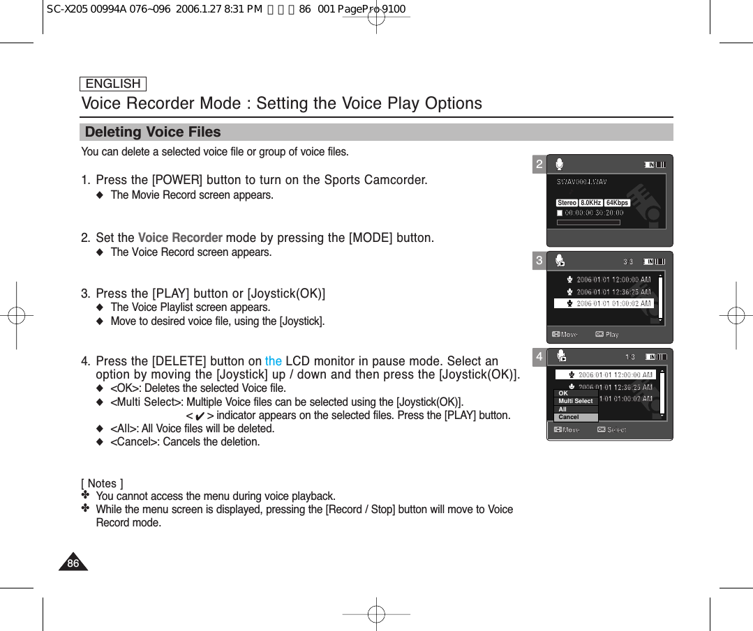 ENGLISH8686Voice Recorder Mode : Setting the Voice Play OptionsDeleting Voice FilesYou can delete a selected voice file or group of voice files.1. Press the [POWER] button to turn on the Sports Camcorder.◆The Movie Record screen appears.2. Set the Voice Recorder mode by pressing the [MODE] button.◆The Voice Record screen appears.3. Press the [PLAY] button or [Joystick(OK)]◆The Voice Playlist screen appears.◆Move to desired voice file, using the [Joystick].4. Press the [DELETE] button on the LCD monitor in pause mode. Select anoption by moving the [Joystick] up / down and then press the [Joystick(OK)].◆&lt;OK&gt;: Deletes the selected Voice file.◆&lt;Multi Select&gt;: Multiple Voice files can be selected using the [Joystick(OK)]. &lt; ✔ &gt; indicator appears on the selected files. Press the [PLAY] button.◆&lt;All&gt;: All Voice files will be deleted.◆&lt;Cancel&gt;: Cancels the deletion.[ Notes ]✤You cannot access the menu during voice playback. ✤While the menu screen is displayed, pressing the [Record / Stop] button will move to VoiceRecord mode.4SWAV0004.WAV00:00:00/30:20:00Move Play3/32006/01/01 12:00:00 AM2006/01/01 12:36:25 AM2006/01/01 01:00:02 AMMove Select1/3OK2006/01/01 12:00:00 AM2006/01/01 12:36:25 AM2006/01/01 01:00:02 AMCancelOKMulti SelectAll32SWAV0004.WAV00:00:00/30:20:00Stereo  8.0KHz  64KbpsMove Play3/32006/01/01 12:00:00 AM2006/01/01 12:36:25 AM2006/01/01 01:00:02 AMMove Select1/32006/01/01 12:00:00 AM2006/01/01 12:36:25 AM2006/01/01 01:00:02 AMSWAV0004.WAV00:00:00/30:20:00Move Play3/3OK2006/01/01 12:00:00 AM2006/01/01 12:36:25 AM2006/01/01 01:00:02 AMMove Select1/32006/01/01 12:00:00 AM2006/01/01 12:36:25 AM2006/01/01 01:00:02 AMSC-X205 00994A 076~096  2006.1.27 8:31 PM  페이지86   001 PagePro 9100