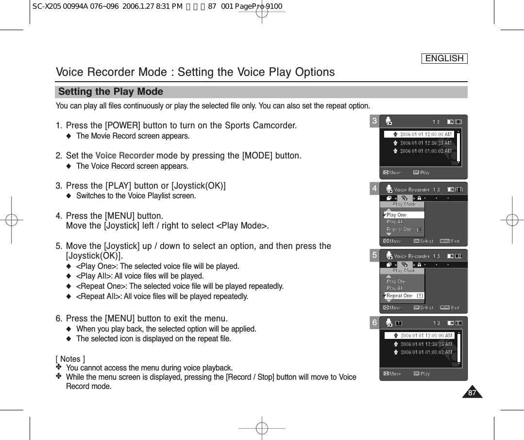 ENGLISH8787546Voice Recorder Mode : Setting the Voice Play OptionsSetting the Play ModeYou can play all files continuously or play the selected file only. You can also set the repeat option.1. Press the [POWER] button to turn on the Sports Camcorder.◆The Movie Record screen appears.2. Set the Voice Recorder mode by pressing the [MODE] button.◆The Voice Record screen appears.3. Press the [PLAY] button or [Joystick(OK)]◆Switches to the Voice Playlist screen.4. Press the [MENU] button.Move the [Joystick] left / right to select &lt;Play Mode&gt;.5. Move the [Joystick] up / down to select an option, and then press the [Joystick(OK)].◆&lt;Play One&gt;: The selected voice file will be played.◆&lt;Play All&gt;: All voice files will be played.◆&lt;Repeat One&gt;: The selected voice file will be played repeatedly.◆&lt;Repeat All&gt;: All voice files will be played repeatedly.6. Press the [MENU] button to exit the menu.◆When you play back, the selected option will be applied. ◆The selected icon is displayed on the repeat file.[ Notes ]✤You cannot access the menu during voice playback. ✤While the menu screen is displayed, pressing the [Record / Stop] button will move to VoiceRecord mode.Voice RecorderMove ExitSelectPlay ModePlay AllRepeat OnePlay One1/31Voice RecorderMove ExitMENUSelectOKPlay ModePlay AllPlay One1/3Repeat One1Move Play1/32006/01/01 12:00:00 AM2006/01/01 12:36:25 AM2006/01/01 01:00:02 AMMove Play1/32006/01/01 12:00:00 AM2006/01/01 12:36:25 AM2006/01/01 01:00:02 AMVoice RecorderMove ExitSelectPlay ModePlay AllRepeat OnePlay One1/31Voice RecorderMove ExitSelectPlay ModePlay AllPlay One1/3Repeat OneMove Play1/32006/01/01 12:00:00 AM2006/01/01 12:36:25 AM2006/01/01 01:00:02 AMMove Play1/3OK2006/01/01 12:00:00 AM2006/01/01 12:36:25 AM2006/01/01 01:00:02 AM1Voice RecorderMove ExitMENUSelectOKPlay ModePlay AllRepeat OnePlay One1/31Voice RecorderMove ExitSelectPlay ModePlay AllPlay One1/3Repeat OneMove Play1/32006/01/01 12:00:00 AM2006/01/01 12:36:25 AM2006/01/01 01:00:02 AMMove Play1/32006/01/01 12:00:00 AM2006/01/01 12:36:25 AM2006/01/01 01:00:02 AM3Voice RecorderMove ExitSelectPlay ModePlay AllRepeat OnePlay One1/31Voice RecorderMove ExitSelectPlay ModePlay AllPlay One1/3Repeat OneMove Play1/3OK2006/01/01 12:00:00 AM2006/01/01 12:36:25 AM2006/01/01 01:00:02 AMMove Play1/32006/01/01 12:00:00 AM2006/01/01 12:36:25 AM2006/01/01 01:00:02 AMSC-X205 00994A 076~096  2006.1.27 8:31 PM  페이지87   001 PagePro 9100