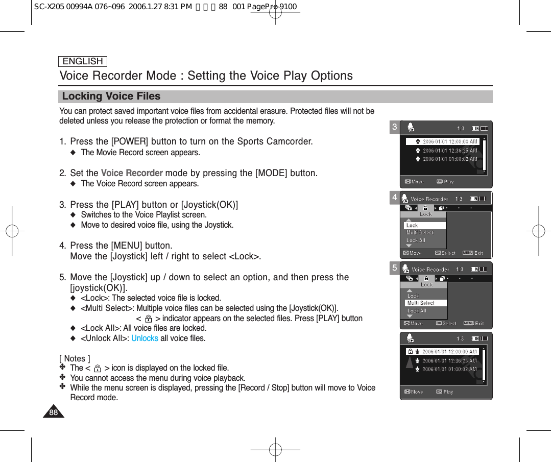ENGLISH888845Voice Recorder Mode : Setting the Voice Play OptionsMove ExitMENUSelectOKLockMulti SelectLock AllLock1/3Voice RecorderMove ExitSelectLockLock AllLock1/3Voice RecorderMulti SelectMove Play1/32006/01/01 12:00:00 AM2006/01/01 12:36:25 AM2006/01/01 01:00:02 AMMove Play1/32006/01/01 12:00:00 AM2006/01/01 12:36:25 AM2006/01/01 01:00:02 AMMove ExitSelectLockMulti SelectLock AllLock1/3Voice RecorderMove ExitMENUSelectOKLockLock AllLock1/3Voice RecorderMulti SelectMove Play1/32006/01/01 12:00:00 AM2006/01/01 12:36:25 AM2006/01/01 01:00:02 AMMove Play1/32006/01/01 12:00:00 AM2006/01/01 12:36:25 AM2006/01/01 01:00:02 AMMove ExitSelectLockMulti SelectLock AllLock1/3Voice RecorderMove ExitSelectLockLock AllLock1/3Voice RecorderMulti SelectMove Play1/32006/01/01 12:00:00 AM2006/01/01 12:36:25 AM2006/01/01 01:00:02 AMMove Play1/3OK2006/01/01 12:00:00 AM2006/01/01 12:36:25 AM2006/01/01 01:00:02 AM3Move ExitSelectLockMulti SelectLock AllLock1/3Voice RecorderMove ExitSelectLockLock AllLock1/3Voice RecorderMulti SelectMove Play1/3OK2006/01/01 12:00:00 AM2006/01/01 12:36:25 AM2006/01/01 01:00:02 AMMove Play1/32006/01/01 12:00:00 AM2006/01/01 12:36:25 AM2006/01/01 01:00:02 AMLocking Voice FilesYou can protect saved important voice files from accidental erasure. Protected files will not bedeleted unless you release the protection or format the memory.1. Press the [POWER] button to turn on the Sports Camcorder.◆The Movie Record screen appears.2. Set the Voice Recorder mode by pressing the [MODE] button.◆The Voice Record screen appears.3. Press the [PLAY] button or [Joystick(OK)]◆Switches to the Voice Playlist screen.◆Move to desired voice file, using the Joystick.4. Press the [MENU] button.Move the [Joystick] left / right to select &lt;Lock&gt;.5. Move the [Joystick] up / down to select an option, and then press the [joystick(OK)].◆&lt;Lock&gt;: The selected voice file is locked.◆&lt;Multi Select&gt;: Multiple voice files can be selected using the [Joystick(OK)]. &lt;  &gt; indicator appears on the selected files. Press [PLAY] button◆&lt;Lock All&gt;: All voice files are locked.◆&lt;Unlock All&gt;: Unlocks all voice files.[ Notes ]✤The &lt;  &gt; icon is displayed on the locked file.✤You cannot access the menu during voice playback. ✤While the menu screen is displayed, pressing the [Record / Stop] button will move to VoiceRecord mode.SC-X205 00994A 076~096  2006.1.27 8:31 PM  페이지88   001 PagePro 9100
