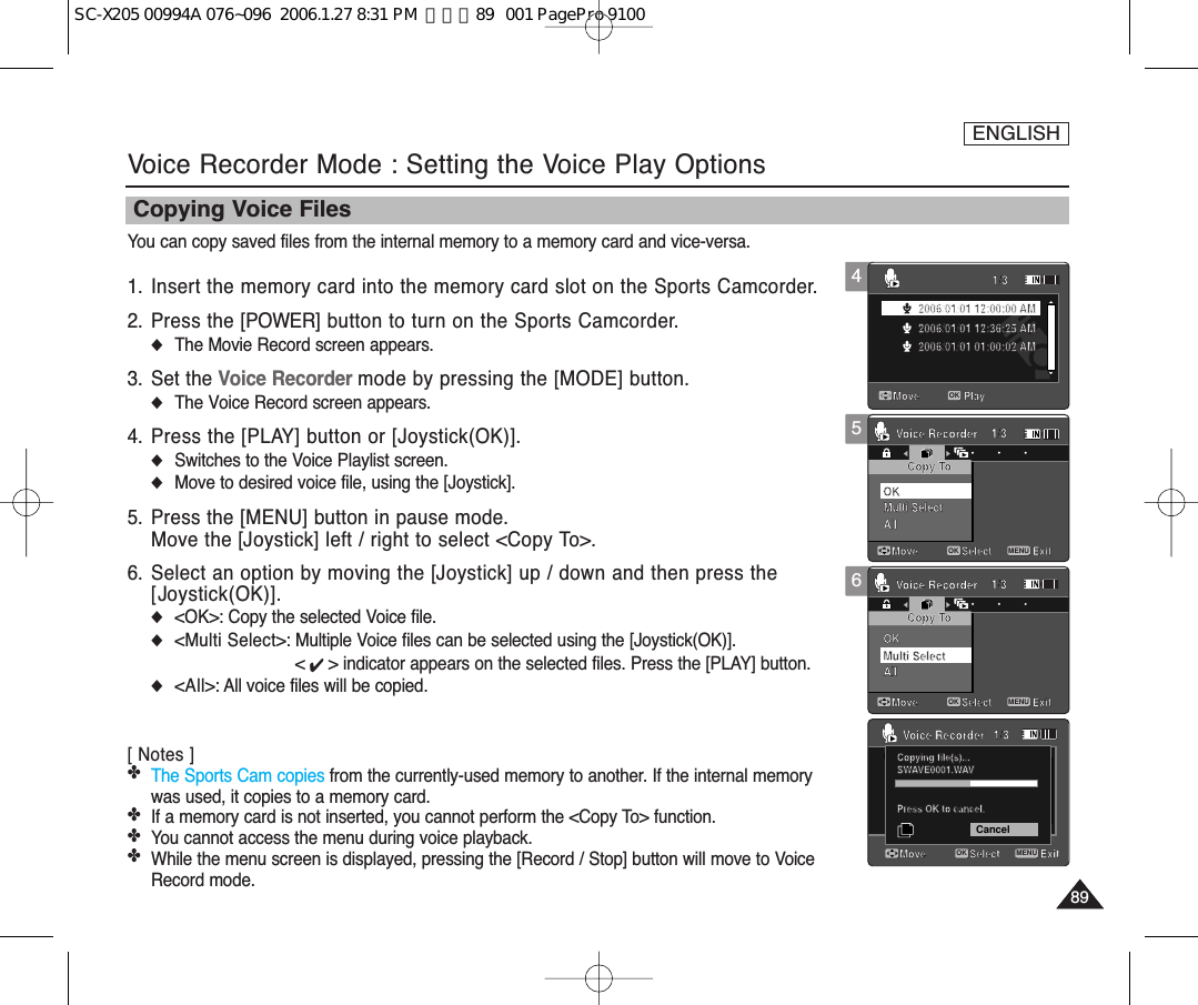 ENGLISH8989Voice Recorder Mode : Setting the Voice Play OptionsYou can copy saved files from the internal memory to a memory card and vice-versa.1. Insert the memory card into the memory card slot on the Sports Camcorder.2. Press the [POWER] button to turn on the Sports Camcorder.◆The Movie Record screen appears.3. Set the Voice Recorder mode by pressing the [MODE] button.◆The Voice Record screen appears.4. Press the [PLAY] button or [Joystick(OK)].◆Switches to the Voice Playlist screen.◆Move to desired voice file, using the [Joystick].5. Press the [MENU] button in pause mode.Move the [Joystick] left / right to select &lt;Copy To&gt;.6. Select an option by moving the [Joystick] up / down and then press the[Joystick(OK)].◆&lt;OK&gt;: Copy the selected Voice file.◆&lt;Multi Select&gt;: Multiple Voice files can be selected using the [Joystick(OK)]. &lt; ✔ &gt; indicator appears on the selected files. Press the [PLAY] button.◆&lt;All&gt;: All voice files will be copied.[ Notes ]✤The Sports Cam copies from the currently-used memory to another. If the internal memorywas used, it copies to a memory card.✤If a memory card is not inserted, you cannot perform the &lt;Copy To&gt; function.✤You cannot access the menu during voice playback. ✤While the menu screen is displayed, pressing the [Record / Stop] button will move to VoiceRecord mode.Copying Voice Files5Move ExitMENUSelectOKCopy To1/3Voice RecorderDPOFCopying file(s)...SWAVE0001.WAVPress OK to cancel.OK1/3Move ExitSelectMove ExitSelectCopy To1/3Voice RecorderVoice RecorderMulti SelectMove Play1/32006/01/01 12:00:00 AM2006/01/01 12:36:25 AM2006/01/01 01:00:02 AMMulti SelectAllOKAll4Move ExitSelectCopy To1/3Voice RecorderDPOFCopying file(s)...SWAVE0001.WAVPress OK to cancel.OK1/3Move ExitSelectMove ExitSelectCopy To1/3Voice RecorderVoice RecorderMulti SelectMove Play1/3OK2006/01/01 12:00:00 AM2006/01/01 12:36:25 AM2006/01/01 01:00:02 AMMulti SelectAllOKAllMove ExitSelectCopy To1/3Voice RecorderDPOFCopying file(s)...SWAVE0001.WAVPress OK to cancel.CancelOK1/3Move ExitMENUSelectOKMove ExitSelectCopy To1/3Voice RecorderVoice RecorderMulti SelectMove Play1/32006/01/01 12:00:00 AM2006/01/01 12:36:25 AM2006/01/01 01:00:02 AMMulti SelectAllOKAll6Move ExitSelectCopy To1/3Voice RecorderDPOFCopying file(s)...SWAVE0001.WAVPress OK to cancel.OK1/3Move ExitSelectMove ExitMENUSelectOKCopy To1/3Voice RecorderVoice RecorderMulti SelectMove Play1/32006/01/01 12:00:00 AM2006/01/01 12:36:25 AM2006/01/01 01:00:02 AMMulti SelectAllOKAllSC-X205 00994A 076~096  2006.1.27 8:31 PM  페이지89   001 PagePro 9100