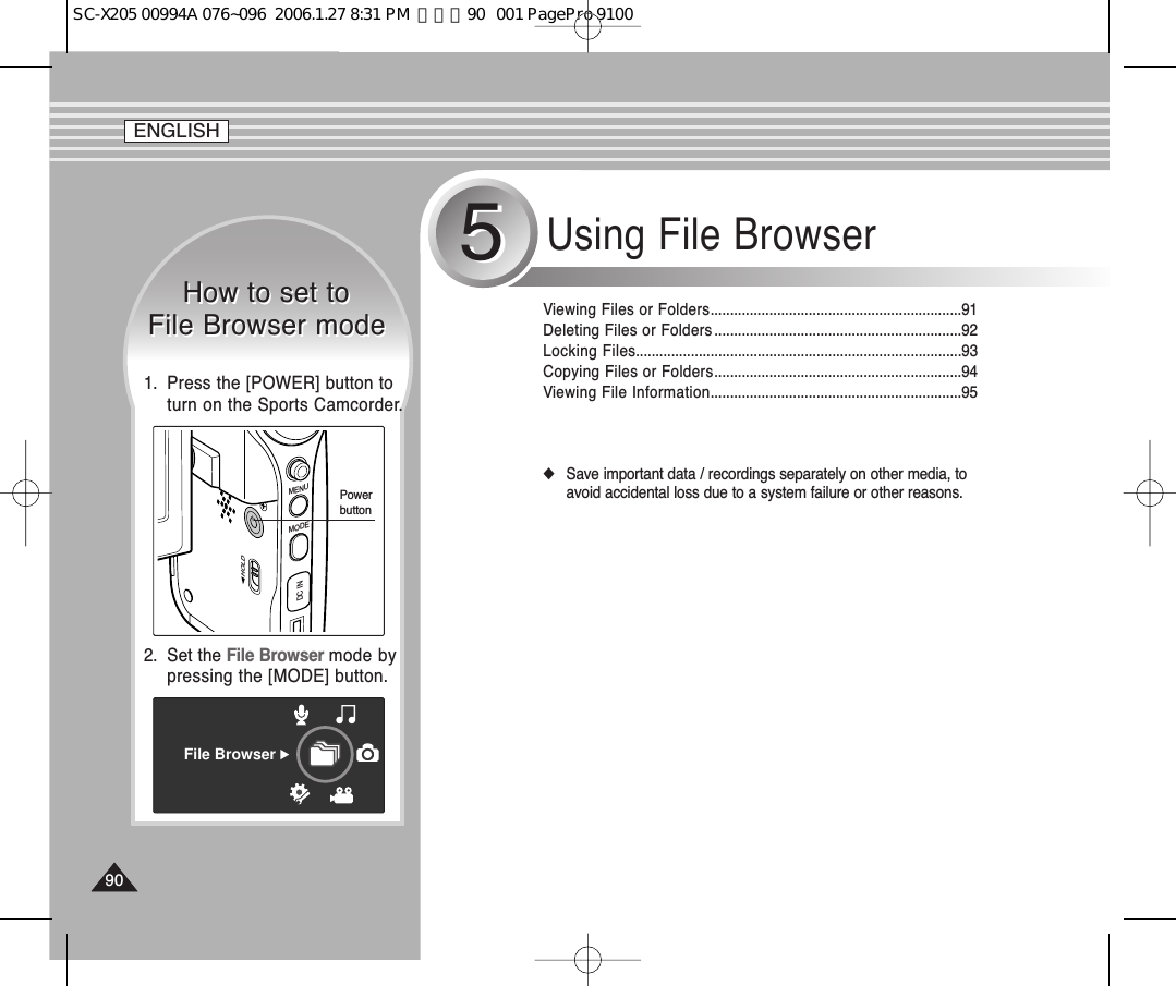 Using File Browser55Viewing Files or Folders................................................................91Deleting Files or Folders ...............................................................92Locking Files...................................................................................93Copying Files or Folders...............................................................94Viewing File Information................................................................95◆Save important data / recordings separately on other media, toavoid accidental loss due to a system failure or other reasons.How to set to File Browser modeHow to set to File Browser modeFile Browser2.  Set the File Browser mode bypressing the [MODE] button.MENUMODEDC INHOLDPowerbutton1.  Press the [POWER] button toturn on the Sports Camcorder.ENGLISHENGLISH9090SC-X205 00994A 076~096  2006.1.27 8:31 PM  페이지90   001 PagePro 9100