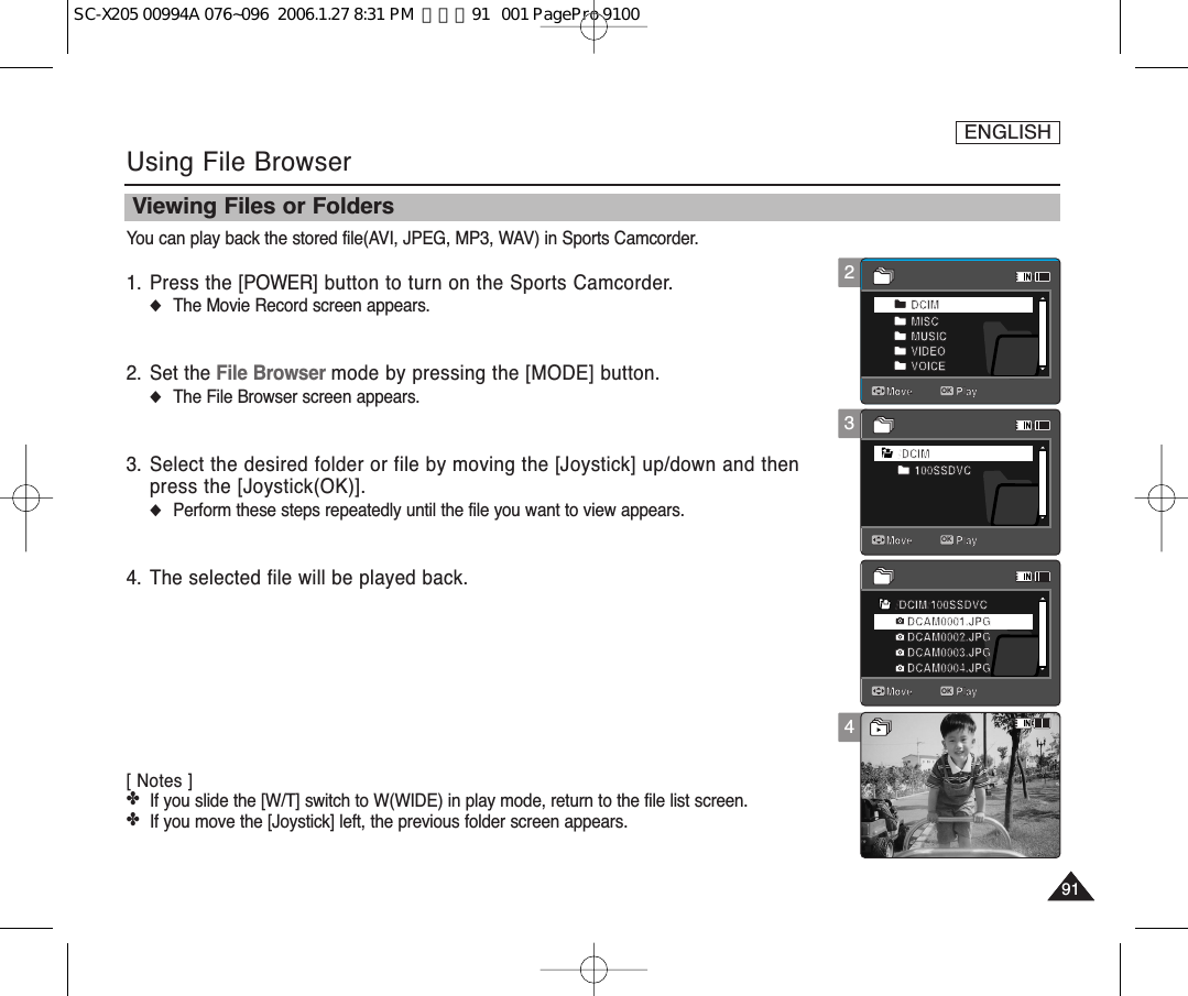 ENGLISH9191Using File BrowserYou can play back the stored file(AVI, JPEG, MP3, WAV) in Sports Camcorder.1. Press the [POWER] button to turn on the Sports Camcorder.◆The Movie Record screen appears.2. Set the File Browser mode by pressing the [MODE] button.◆The File Browser screen appears.3. Select the desired folder or file by moving the [Joystick] up/down and thenpress the [Joystick(OK)].◆Perform these steps repeatedly until the file you want to view appears.4. The selected file will be played back.[ Notes ]✤If you slide the [W/T] switch to W(WIDE) in play mode, return to the file list screen.✤If you move the [Joystick] left, the previous folder screen appears. 34Viewing Files or Folders100-0001DCIMMISCMUSICVIDEOVOICE/DCIM100SSDVC/DCIM/100SSDVCDCAM0002.JPGDCAM0003.JPGDCAM0004.JPGDCAM0001.JPG720X48012:00AM 2006/01/0101SepiaMove PlayMove PlayOKMove Play2100-0001DCIMMISCMUSICVIDEOVOICE/DCIM100SSDVC/DCIM/100SSDVCDCAM0002.JPGDCAM0003.JPGDCAM0004.JPGDCAM0001.JPG720X48012:00AM 2006/01/0101SepiaMove PlayOKMove PlayMove Play100-0001DCIMMISCMUSICVIDEOVOICE/DCIM100SSDVC/DCIM/100SSDVCDCAM0002.JPGDCAM0003.JPGDCAM0004.JPGDCAM0001.JPG720X48012:00AM 2006/01/0101SepiaMove PlayMove PlayMove PlayOK100-0001DCIMMISCMUSICVIDEOVOICE/DCIM100SSDVC/DCIM/100SSDVCDCAM0002.JPGDCAM0003.JPGDCAM0004.JPGDCAM0001.JPG720X48012:00AM 2006/01/0101Sepia   Move PlayMove PlayMove PlaySC-X205 00994A 076~096  2006.1.27 8:31 PM  페이지91   001 PagePro 9100