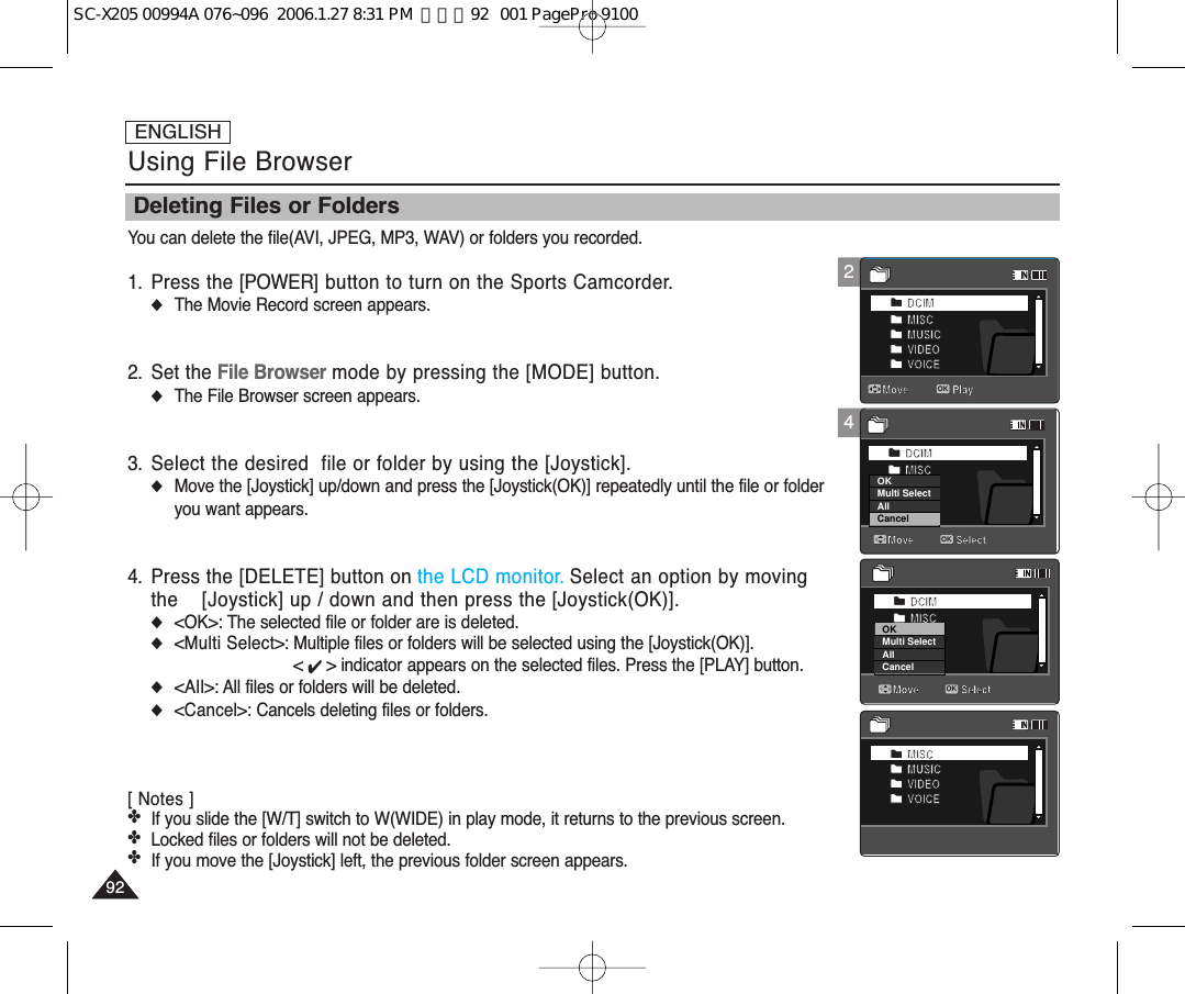 ENGLISH9292Using File BrowserYou can delete the file(AVI, JPEG, MP3, WAV) or folders you recorded.1. Press the [POWER] button to turn on the Sports Camcorder.◆The Movie Record screen appears.2. Set the File Browser mode by pressing the [MODE] button.◆The File Browser screen appears.3. Select the desired  file or folder by using the [Joystick].◆Move the [Joystick] up/down and press the [Joystick(OK)] repeatedly until the file or folderyou want appears.4. Press the [DELETE] button on the LCD monitor. Select an option by movingthe  [Joystick] up / down and then press the [Joystick(OK)].◆&lt;OK&gt;: The selected file or folder are is deleted.◆&lt;Multi Select&gt;: Multiple files or folders will be selected using the [Joystick(OK)]. &lt; ✔ &gt; indicator appears on the selected files. Press the [PLAY] button.◆&lt;All&gt;: All files or folders will be deleted.◆&lt;Cancel&gt;: Cancels deleting files or folders.[ Notes ]✤If you slide the [W/T] switch to W(WIDE) in play mode, it returns to the previous screen.✤Locked files or folders will not be deleted.✤If you move the [Joystick] left, the previous folder screen appears. Deleting Files or Folders4DCIMMISCMUSICVIDEOVOICEMove PlayMISCMUSICVIDEOVOICEMove PlayOKDCIMMISCMUSICVIDEOVOICECancelOKMulti SelectAllMove PlayDCIMMISCMUSICVIDEOVOICEMove SelectOKMove SelectMove Play2DCIMMISCMUSICVIDEOVOICEMove PlayMISCMUSICVIDEOVOICEMove PlayDCIMMISCMUSICVIDEOVOICEMove PlayDCIMMISCMUSICVIDEOVOICEMove SelectMove SelectMove PlayOKDCIMMISCMUSICVIDEOVOICEMove PlayMISCMUSICVIDEOVOICEMove PlayDCIMMISCMUSICVIDEOVOICEMove PlayOKDCIMMISCMUSICVIDEOVOICECancelOKMulti SelectAllMove SelectMove SelectOKMove PlayDCIMMISCMUSICVIDEOVOICEMove PlayOKMISCMUSICVIDEOVOICEMove PlayDCIMMISCMUSICVIDEOVOICEMove PlayDCIMMISCMUSICVIDEOVOICEMove SelectMove SelectMove PlaySC-X205 00994A 076~096  2006.1.27 8:31 PM  페이지92   001 PagePro 9100
