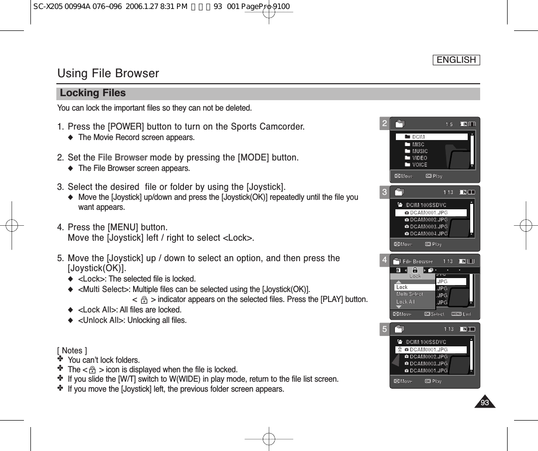 ENGLISH93931234Using File BrowserLocking FilesYou can lock the important files so they can not be deleted.1. Press the [POWER] button to turn on the Sports Camcorder.◆The Movie Record screen appears.2. Set the File Browser mode by pressing the [MODE] button.◆The File Browser screen appears.3. Select the desired  file or folder by using the [Joystick].◆Move the [Joystick] up/down and press the [Joystick(OK)] repeatedly until the file youwant appears.4. Press the [MENU] button.Move the [Joystick] left / right to select &lt;Lock&gt;.5. Move the [Joystick] up / down to select an option, and then press the [Joystick(OK)].◆&lt;Lock&gt;: The selected file is locked.◆&lt;Multi Select&gt;: Multiple files can be selected using the [Joystick(OK)]. &lt;  &gt; indicator appears on the selected files. Press the [PLAY] button.◆&lt;Lock All&gt;: All files are locked.◆&lt;Unlock All&gt;: Unlocking all files.[ Notes ] ✤You can’t lock folders.✤The &lt; &gt; icon is displayed when the file is locked.✤If you slide the [W/T] switch to W(WIDE) in play mode, return to the file list screen.✤If you move the [Joystick] left, the previous folder screen appears. /DCIM/100SSDVCDCAM0002.JPGDCAM0003.JPGDCAM0001.JPGDCAM0001.JPG/DCIM/100SSDVCDCAM0002.JPGDCAM0003.JPGDCAM0001.JPGDCAM0001.JPGMove ExitSelectLockMulti SelectLock AllLockFile Browser/DCIM/100SSDVCDCAM0002.JPGDCAM0003.JPGDCAM0004.JPGDCAM0001.JPGDCIMMISCMUSICVIDEOVOICE1/51/131/131/13Move PlayOKMove PlayMove Play/DCIM/100SSDVCDCAM0002.JPGDCAM0003.JPGDCAM0001.JPGDCAM0001.JPG/DCIM/100SSDVCDCAM0002.JPGDCAM0003.JPGDCAM0001.JPGDCAM0001.JPGMove ExitSelectLockMulti SelectLock AllLockFile Browser/DCIM/100SSDVCDCAM0002.JPGDCAM0003.JPGDCAM0004.JPGDCAM0001.JPGDCIMMISCMUSICVIDEOVOICE1/51/131/131/13Move PlayMove PlayOKMove Play/DCIM/100SSDVCDCAM0002.JPGDCAM0003.JPGDCAM0001.JPGDCAM0001.JPG/DCIM/100SSDVCDCAM0002.JPGDCAM0003.JPGDCAM0001.JPGDCAM0001.JPGMove ExitMENUSelectOKLockMulti SelectLock AllLockFile Browser/DCIM/100SSDVCDCAM0002.JPGDCAM0003.JPGDCAM0004.JPGDCAM0001.JPGDCIMMISCMUSICVIDEOVOICE1/51/131/131/13Move PlayMove PlayMove Play5/DCIM/100SSDVCDCAM0002.JPGDCAM0003.JPGDCAM0001.JPGDCAM0001.JPG/DCIM/100SSDVCDCAM0002.JPGDCAM0003.JPGDCAM0001.JPGDCAM0001.JPGMove ExitSelectLockMulti SelectLock AllLockFile Browser/DCIM/100SSDVCDCAM0002.JPGDCAM0003.JPGDCAM0004.JPGDCAM0001.JPGDCIMMISCMUSICVIDEOVOICE1/51/131/131/13Move PlayMove PlayMove PlayOKSC-X205 00994A 076~096  2006.1.27 8:31 PM  페이지93   001 PagePro 9100