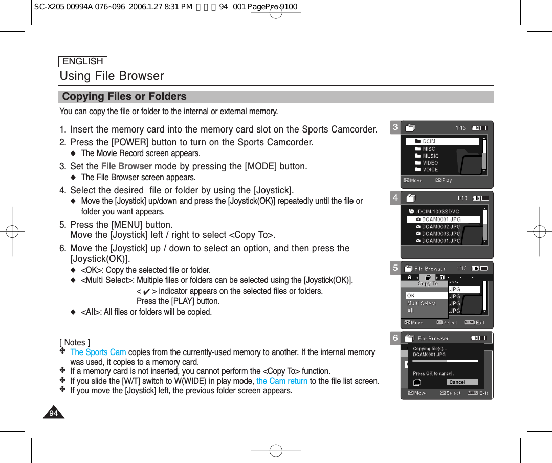 ENGLISH949413456Using File BrowserCopying Files or FoldersYou can copy the file or folder to the internal or external memory.1. Insert the memory card into the memory card slot on the Sports Camcorder.2. Press the [POWER] button to turn on the Sports Camcorder.◆The Movie Record screen appears.3. Set the File Browser mode by pressing the [MODE] button.◆The File Browser screen appears.4. Select the desired  file or folder by using the [Joystick].◆Move the [Joystick] up/down and press the [Joystick(OK)] repeatedly until the file orfolder you want appears.5. Press the [MENU] button.Move the [Joystick] left / right to select &lt;Copy To&gt;.6. Move the [Joystick] up / down to select an option, and then press the [Joystick(OK)].◆&lt;OK&gt;: Copy the selected file or folder.◆&lt;Multi Select&gt;: Multiple files or folders can be selected using the [Joystick(OK)]. &lt; ✔ &gt; indicator appears on the selected files or folders. Press the [PLAY] button.◆&lt;All&gt;: All files or folders will be copied.[ Notes ] ✤The Sports Cam copies from the currently-used memory to another. If the internal memorywas used, it copies to a memory card.✤If a memory card is not inserted, you cannot perform the &lt;Copy To&gt; function.✤If you slide the [W/T] switch to W(WIDE) in play mode, the Cam return to the file list screen.✤If you move the [Joystick] left, the previous folder screen appears. /DCIM/100SSDVCDCAM0002.JPGDCAM0003.JPGDCAM0001.JPGDCAM0001.JPGExitMove SelectCopy ToFile BrowserMove Play/DCIM/100SSDVCDCAM0002.JPGDCAM0003.JPGDCAM0001.JPGDCAM0001.JPGMove PlayOKDCIMMISCMUSICVIDEOVOICEMulti SelectAllOKDPOFOKCopying file(s)...DCAM0001.JPGPress OK to cancel.Move ExitSelectFile Browser1/131/131/13Move PlayOK/DCIM/100SSDVCDCAM0002.JPGDCAM0003.JPGDCAM0001.JPGDCAM0001.JPGExitMove SelectCopy ToFile BrowserMove PlayOK/DCIM/100SSDVCDCAM0002.JPGDCAM0003.JPGDCAM0001.JPGDCAM0001.JPGMove PlayDCIMMISCMUSICVIDEOVOICEMulti SelectAllOKDPOFOKCopying file(s)...DCAM0001.JPGPress OK to cancel.Move ExitSelectFile Browser1/131/131/13Move Play/DCIM/100SSDVCDCAM0002.JPGDCAM0003.JPGDCAM0001.JPGDCAM0001.JPGExitMENUMove SelectOKCopy ToFile BrowserMove Play/DCIM/100SSDVCDCAM0002.JPGDCAM0003.JPGDCAM0001.JPGDCAM0001.JPGMove PlayDCIMMISCMUSICVIDEOVOICEMulti SelectAllOKDPOFOKCopying file(s)...DCAM0001.JPGPress OK to cancel.Move ExitSelectFile Browser1/131/131/13Move Play/DCIM/100SSDVCDCAM0002.JPGDCAM0003.JPGDCAM0001.JPGDCAM0001.JPGExitMove SelectCopy ToFile BrowserMove Play/DCIM/100SSDVCDCAM0002.JPGDCAM0003.JPGDCAM0001.JPGDCAM0001.JPGMove PlayDCIMMISCMUSICVIDEOVOICEMulti SelectAllOKDPOFOKCopying file(s)...DCAM0001.JPGPress OK to cancel.CancelMove ExitMENUSelectOKFile Browser1/131/131/13Move PlaySC-X205 00994A 076~096  2006.1.27 8:31 PM  페이지94   001 PagePro 9100