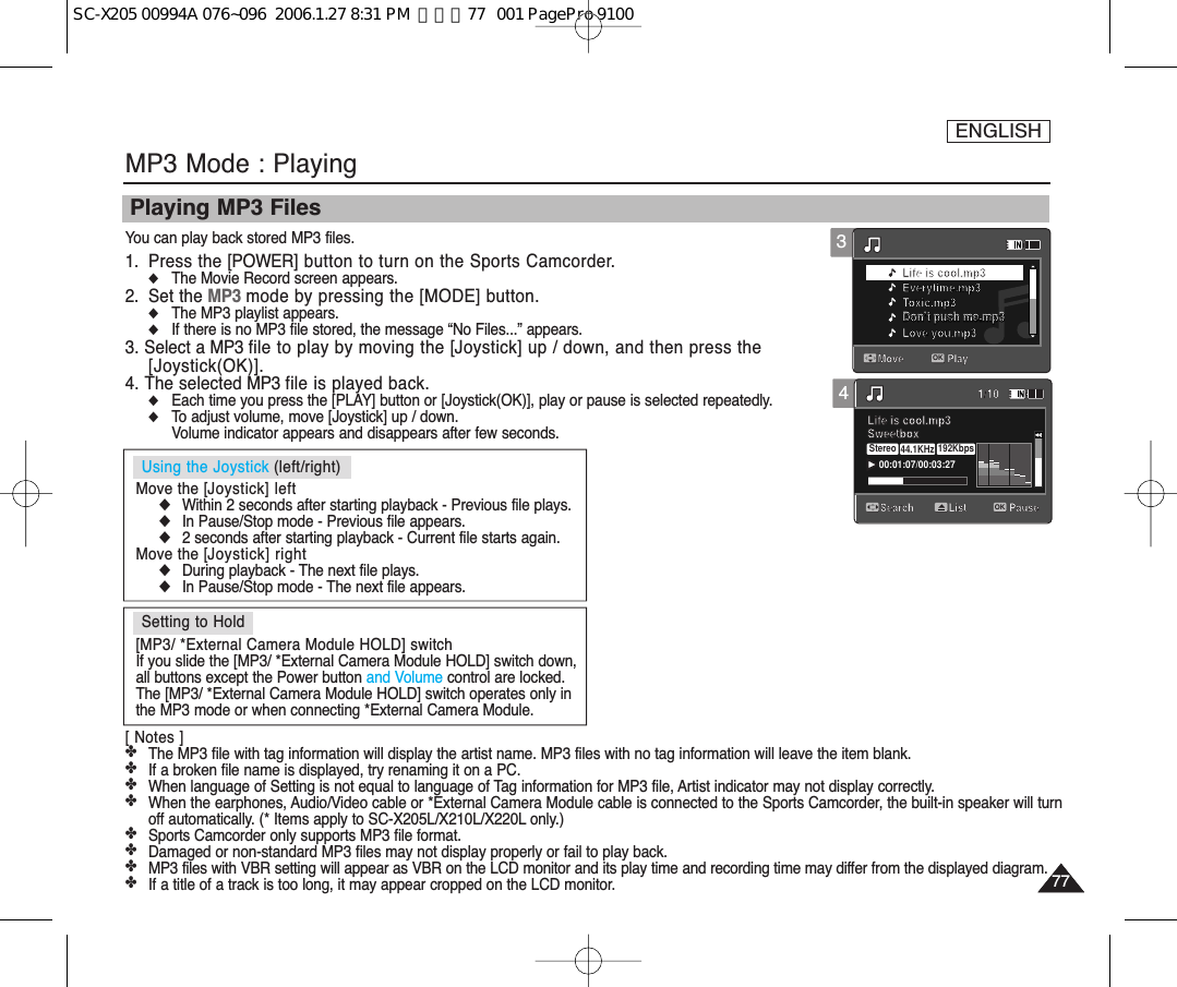 [ Notes ]✤The MP3 file with tag information will display the artist name. MP3 files with no tag information will leave the item blank.✤If a broken file name is displayed, try renaming it on a PC.✤When language of Setting is not equal to language of Tag information for MP3 file, Artist indicator may not display correctly. ✤When the earphones, Audio/Video cable or *External Camera Module cable is connected to the Sports Camcorder, the built-in speaker will turnoff automatically. (* Items apply to SC-X205L/X210L/X220L only.)✤Sports Camcorder only supports MP3 file format.✤Damaged or non-standard MP3 files may not display properly or fail to play back.✤MP3 files with VBR setting will appear as VBR on the LCD monitor and its play time and recording time may differ from the displayed diagram.✤If a title of a track is too long, it may appear cropped on the LCD monitor.ENGLISH7777MP3 Mode : PlayingPlaying MP3 FilesYou can play back stored MP3 files.1. Press the [POWER] button to turn on the Sports Camcorder.◆The Movie Record screen appears.2. Set the MP3 mode by pressing the [MODE] button.◆The MP3 playlist appears.◆If there is no MP3 file stored, the message “No Files...” appears.3. Select a MP3 file to play by moving the [Joystick] up / down, and then press the[Joystick(OK)].4. The selected MP3 file is played back.◆Each time you press the [PLAY] button or [Joystick(OK)], play or pause is selected repeatedly.◆To adjust volume, move [Joystick] up / down. Volume indicator appears and disappears after few seconds.4Move PlayLife is cool.mp3Everytime.mp3Toxic.mp3Don’t push me.mp3Love you.mp3Search1/10PauseOKListLife is cool.mp3Sweetbox 00:01:07/00:03:27Stereo 44.1KHz 192Kbps3Move PlayOKLife is cool.mp3Everytime.mp3Toxic.mp3Don’t push me.mp3Don’t push me.mp3Love you.mp3Search1/10PauseListLife is cool.mp3Sweetbox Setting to Hold[MP3/ *External Camera Module HOLD] switchIf you slide the [MP3/ *External Camera Module HOLD] switch down,all buttons except the Power button and Volume control are locked.The [MP3/ *External Camera Module HOLD] switch operates only inthe MP3 mode or when connecting *External Camera Module.Using the Joystick (left/right)Move the [Joystick] left◆Within 2 seconds after starting playback - Previous file plays.◆In Pause/Stop mode - Previous file appears.◆2 seconds after starting playback - Current file starts again.Move the [Joystick] right◆During playback - The next file plays.◆In Pause/Stop mode - The next file appears. SC-X205 00994A 076~096  2006.1.27 8:31 PM  페이지77   001 PagePro 9100