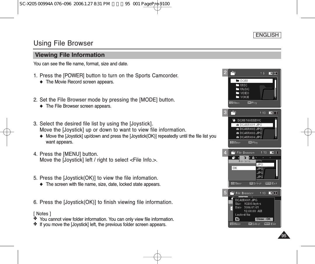 ENGLISH959512345Using File BrowserViewing File InformationYou can see the file name, format, size and date. 1. Press the [POWER] button to turn on the Sports Camcorder.◆The Movie Record screen appears.2. Set the File Browser mode by pressing the [MODE] button.◆The File Browser screen appears.3. Select the desired file list by using the [Joystick].Move the [Joystick] up or down to want to view file information.◆Move the [Joystick] up/down and press the [Joystick(OK)] repeatedly until the file list youwant appears.4. Press the [MENU] button.Move the [Joystick] left / right to select &lt;File Info.&gt;.5. Press the [Joystick(OK)] to view the file infomation.◆The screen with file name, size, date, locked state appears.6. Press the [Joystick(OK)] to finish viewing file information.[ Notes ] ✤You cannot view folder information. You can only view file information.✤If you move the [Joystick] left, the previous folder screen appears. /DCIM/100SSDVCDCAM0002.JPGDCAM0003.JPGDCAM0004.JPGDCAM0001.JPGMove ExitSelectFile Info.File BrowserMove Play/DCIM/100SSDVCDCAM0002.JPGDCAM0003.JPGDCAM0004.JPGDCAM0001.JPGMove PlayOKDCIMMISCMUSICVIDEOVOICEOKMove ExitSelectFile Info.File BrowserOKDCAM0001.JPGSize    92805 bytesDate   2006/01/0112:00:00  AMLocked No1/51/131/131/13Move PlayOKMove Play/DCIM/100SSDVCDCAM0002.JPGDCAM0003.JPGDCAM0004.JPGDCAM0001.JPGMove ExitSelectFile Info.File BrowserMove PlayOK/DCIM/100SSDVCDCAM0002.JPGDCAM0003.JPGDCAM0004.JPGDCAM0001.JPGMove PlayDCIMMISCMUSICVIDEOVOICEOKMove ExitSelectFile Info.File BrowserOKDCAM0001.JPGSize    92805 bytesDate   2006/01/0112:00:00  AMLocked No1/51/131/131/13Move PlayMove PlayOK/DCIM/100SSDVCDCAM0002.JPGDCAM0003.JPGDCAM0004.JPGDCAM0001.JPGMove ExitMENUSelectOKFile Info.File BrowserMove Play/DCIM/100SSDVCDCAM0002.JPGDCAM0003.JPGDCAM0004.JPGDCAM0001.JPGMove PlayDCIMMISCMUSICVIDEOVOICEOKMove ExitSelectFile Info.File BrowserOKDCAM0001.JPGSize    92805 bytesDate   2006/01/0112:00:00  AMLocked No1/51/131/131/13Move PlayMove Play/DCIM/100SSDVCDCAM0002.JPGDCAM0003.JPGDCAM0004.JPGDCAM0001.JPGMove ExitSelectFile Info.File BrowserMove Play/DCIM/100SSDVCDCAM0002.JPGDCAM0003.JPGDCAM0004.JPGDCAM0001.JPGMove PlayDCIMMISCMUSICVIDEOVOICEOKMove ExitMENUSelectOKFile Info.File BrowserOKClose : OKDCAM0001.JPGSize    92805 bytesDate   2006/01/0112:00:00  AMLocked No1/51/131/131/13Move PlayMove PlaySC-X205 00994A 076~096  2006.1.27 8:31 PM  페이지95   001 PagePro 9100