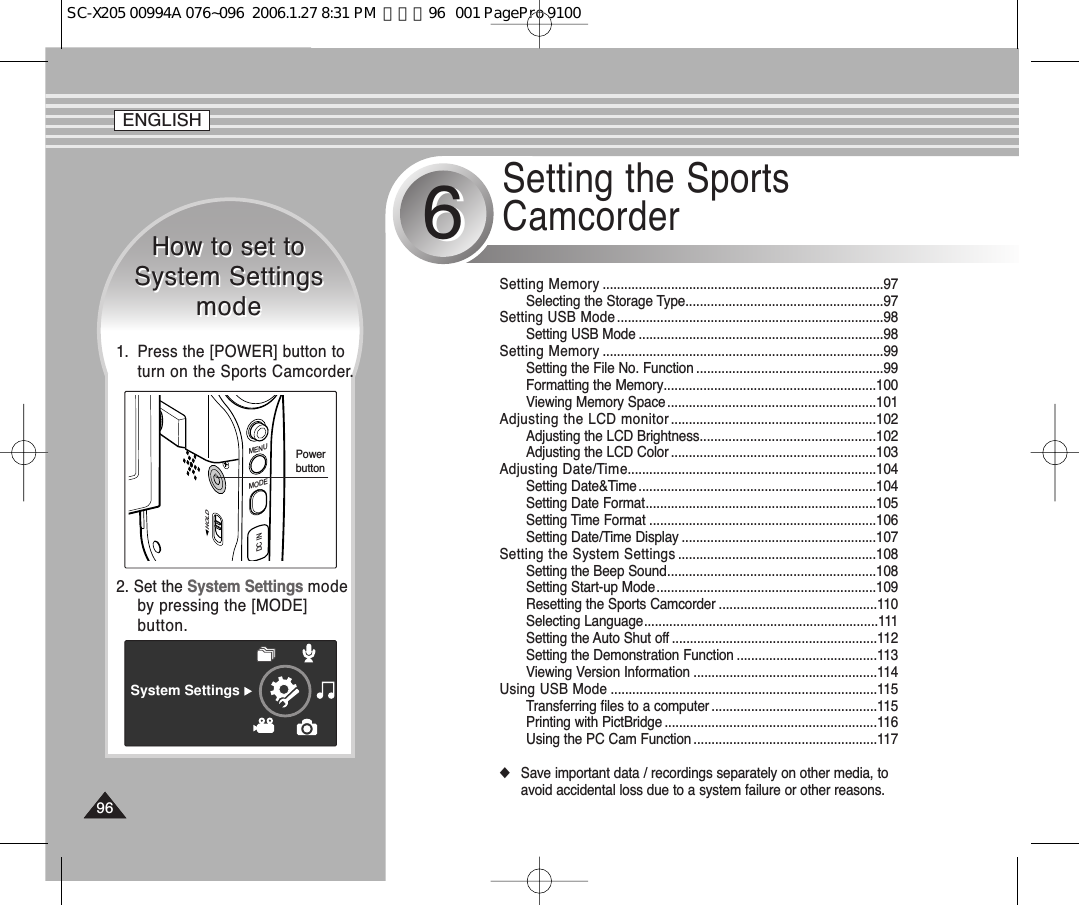 Setting the SportsCamcorder66Setting Memory ..............................................................................97Selecting the Storage Type.......................................................97Setting USB Mode..........................................................................98Setting USB Mode ....................................................................98Setting Memory ..............................................................................99Setting the File No. Function ....................................................99Formatting the Memory...........................................................100Viewing Memory Space..........................................................101Adjusting the LCD monitor .........................................................102Adjusting the LCD Brightness.................................................102Adjusting the LCD Color .........................................................103Adjusting Date/Time.....................................................................104Setting Date&amp;Time..................................................................104Setting Date Format................................................................105Setting Time Format ...............................................................106Setting Date/Time Display ......................................................107Setting the System Settings .......................................................108Setting the Beep Sound..........................................................108Setting Start-up Mode.............................................................109Resetting the Sports Camcorder ............................................110Selecting Language.................................................................111Setting the Auto Shut off .........................................................112Setting the Demonstration Function .......................................113Viewing Version Information ...................................................114Using USB Mode ..........................................................................115Transferring files to a computer ..............................................115Printing with PictBridge ...........................................................116Using the PC Cam Function ...................................................117◆Save important data / recordings separately on other media, toavoid accidental loss due to a system failure or other reasons.How to set to System SettingsmodeHow to set to System SettingsmodeSystem Settings2. Set the System Settings modeby pressing the [MODE]button.MENUMODEDC INHOLDPowerbutton1.  Press the [POWER] button toturn on the Sports Camcorder.ENGLISH9696SC-X205 00994A 076~096  2006.1.27 8:31 PM  페이지96   001 PagePro 9100
