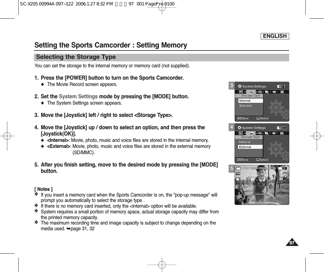 ENGLISH97974Selecting the Storage TypeSetting the Sports Camcorder : Setting MemoryYou can set the storage to the internal memory or memory card (not supplied).1. Press the [POWER] button to turn on the Sports Camcorder.◆The Movie Record screen appears.2. Set the System Settings mode by pressing the [MODE] button.◆The System Settings screen appears.3. Move the [Joystick] left / right to select &lt;Storage Type&gt;.4. Move the [Joystick] up / down to select an option, and then press the [Joystick(OK)].◆&lt;Internal&gt;: Movie, photo, music and voice files are stored in the internal memory.◆&lt;External&gt;: Movie, photo, music and voice files are stored in the external memory(SD/MMC).5. After you finish setting, move to the desired mode by pressing the [MODE]button.[ Notes ]✤If you insert a memory card when the Sports Camcorder is on, the “pop-up message” willprompt you automatically to select the storage type .✤If there is no memory card inserted, only the &lt;internal&gt; option will be available.✤System requires a small portion of memory space, actual storage capacity may differ fromthe printed memory capacity.✤The maximum recording time and image capacity is subject to change depending on themedia used. ➥page 31, 32System SettingsMove SelectStorage TypeExternalInternalSystem SettingsMove SelectOKTYPEVer.Storage TypeInternalExternalSepiaRecording...12:00AM 2006/01/01SFSTBY 00:00:00/00:40:055System SettingsMove SelectStorage TypeExternalInternalSystem SettingsMove SelectStorage TypeInternalExternalSepiaRecording...12:00AM 2006/01/01SS720iFF   STBY 00:00:00/00:40:053System SettingsMove SelectOKTYPEVer.Storage TypeExternalInternalSystem SettingsMove SelectStorage TypeInternalExternalSepiaRecording...12:00AM 2006/01/01SFSTBY 00:00:00/00:40:05SC-X205 00994A 097~122  2006.1.27 8:32 PM  페이지97   001 PagePro 9100