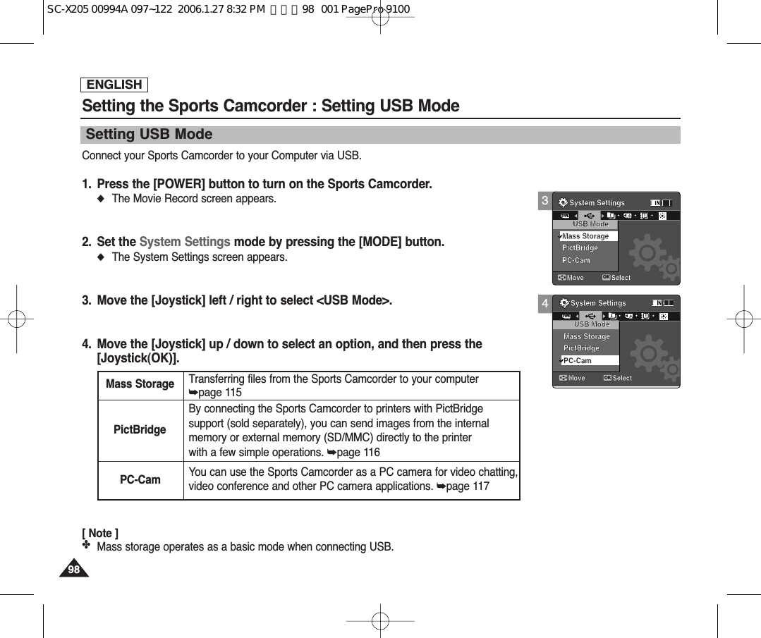 ENGLISH9898Setting USB ModeSetting the Sports Camcorder : Setting USB ModeConnect your Sports Camcorder to your Computer via USB.1. Press the [POWER] button to turn on the Sports Camcorder.◆The Movie Record screen appears.2. Set the System Settings mode by pressing the [MODE] button.◆The System Settings screen appears.3. Move the [Joystick] left / right to select &lt;USB Mode&gt;.4. Move the [Joystick] up / down to select an option, and then press the [Joystick(OK)].[ Note ]✤Mass storage operates as a basic mode when connecting USB.3System SettingsMove SelectOKTYPEUSB ModePictBridgePC-CamMass StorageSystem SettingsMove SelectUSB ModeMass StoragePictBridgePC-Cam4System SettingsMove SelectUSB ModePictBridgePC-CamMass StorageSystem SettingsMove SelectOKTYPEUSB ModeMass StoragePictBridgePC-CamMass Storage Transferring files from the Sports Camcorder to your computer➥page 115PictBridgeBy connecting the Sports Camcorder to printers with PictBridgesupport (sold separately), you can send images from the internalmemory or external memory (SD/MMC) directly to the printerwith a few simple operations. ➥page 116PC-Cam You can use the Sports Camcorder as a PC camera for video chatting,video conference and other PC camera applications. ➥page 117SC-X205 00994A 097~122  2006.1.27 8:32 PM  페이지98   001 PagePro 9100