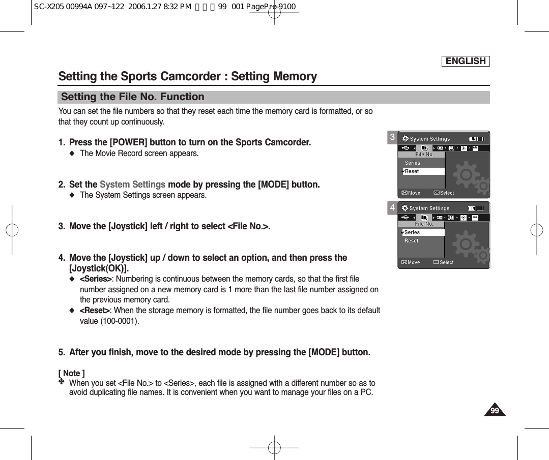 ENGLISH9999Setting the Sports Camcorder : Setting MemorySetting the File No. FunctionYou can set the file numbers so that they reset each time the memory card is formatted, or sothat they count up continuously.1. Press the [POWER] button to turn on the Sports Camcorder.◆The Movie Record screen appears.2. Set the System Settings mode by pressing the [MODE] button.◆The System Settings screen appears.3. Move the [Joystick] left / right to select &lt;File No.&gt;.4. Move the [Joystick] up / down to select an option, and then press the [Joystick(OK)].◆&lt;Series&gt;: Numbering is continuous between the memory cards, so that the first filenumber assigned on a new memory card is 1 more than the last file number assigned onthe previous memory card.◆&lt;Reset&gt;: When the storage memory is formatted, the file number goes back to its defaultvalue (100-0001).5. After you finish, move to the desired mode by pressing the [MODE] button.[ Note ]✤When you set &lt;File No.&gt; to &lt;Series&gt;, each file is assigned with a different number so as toavoid duplicating file names. It is convenient when you want to manage your files on a PC.4System SettingsMove SelectOKFile No.ResetSeriesRGBSystem SettingsMove SelectFile No.SeriesReset3System SettingsMove SelectFile No.ResetSeriesSystem SettingsMove SelectOKFile No.SeriesRGBResetSC-X205 00994A 097~122  2006.1.27 8:32 PM  페이지99   001 PagePro 9100