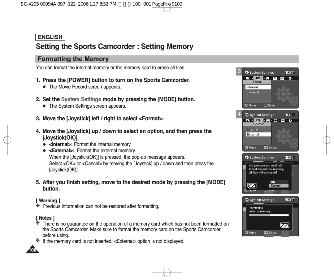ENGLISH100100Setting the Sports Camcorder : Setting MemoryFormatting the MemoryYou can format the internal memory or the memory card to erase all files.1. Press the [POWER] button to turn on the Sports Camcorder.◆The Movie Record screen appears.2. Set the System Settings mode by pressing the [MODE] button.◆The System Settings screen appears.3. Move the [Joystick] left / right to select &lt;Format&gt;.4. Move the [Joystick] up / down to select an option, and then press the [Joystick(OK)].◆&lt;Internal&gt;: Format the internal memory.◆&lt;External&gt;: Format the external memory.When the [Joystick(OK)] is pressed, the pop-up message appears.Select &lt;OK&gt; or &lt;Cancel&gt; by moving the [Joystick] up / down and then press the[Joystick(OK)].5. After you finish setting, move to the desired mode by pressing the [MODE]button.[ Warning ]✤Previous information can not be restored after formatting.[ Notes ]✤There is no guarantee on the operation of a memory card which has not been formatted onthe Sports Camcorder. Make sure to format the memory card on the Sports Camcorderbefore using.✤If the memory card is not inserted, &lt;External&gt; option is not displayed.4System SettingsMove SelectFormatExternalInternalSystem SettingsMove SelectOKFormatInternalRGBExternalSystem SettingsMove SelectFormatInternalExternalAre you sure you want toformat the external memory,all files will be erased?System SettingsMove SelectFormatInternalExternalFormattingexternal memory...System SettingsMove SelectFormatExternalInternalSystem SettingsMove SelectFormatInternalExternalSystem SettingsMove SelectOKFormatInternalRGBExternal   Are you sure you want toAre you sure you want toformat the external memory,all files will be erased?CancelOKSystem SettingsMove SelectFormatInternalExternalFormattingexternal memory...System SettingsMove SelectFormatExternalInternalSystem SettingsMove SelectFormatInternalExternalSystem SettingsMove SelectFormatInternalExternalAre you sure you want toformat the external memory,all files will be erased?System SettingsMove SelectOKFormatInternalRGBExternalFormattingexternal memory...3System SettingsMove SelectOKFormatExternalInternalRGBSystem SettingsMove SelectFormatInternalExternalSystem SettingsMove SelectFormatInternalExternalAre you sure you want toformat the external memory,all files will be erased?System SettingsMove SelectFormatInternalExternalFormattingexternal memory...SC-X205 00994A 097~122  2006.1.27 8:32 PM  페이지100   001 PagePro 9100