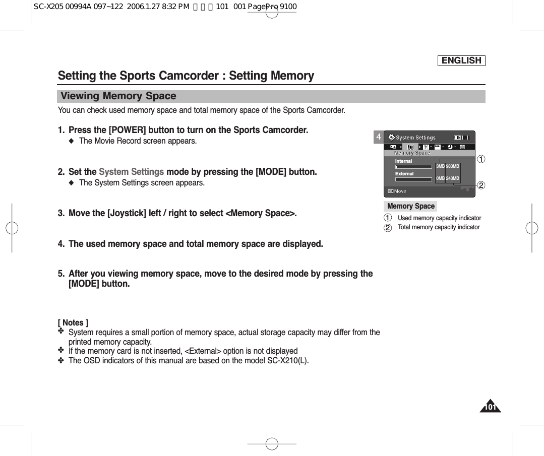 ENGLISH101101Setting the Sports Camcorder : Setting MemoryViewing Memory SpaceYou can check used memory space and total memory space of the Sports Camcorder.1. Press the [POWER] button to turn on the Sports Camcorder.◆The Movie Record screen appears.2. Set the System Settings mode by pressing the [MODE] button.◆The System Settings screen appears.3. Move the [Joystick] left / right to select &lt;Memory Space&gt;.4. The used memory space and total memory space are displayed.5. After you viewing memory space, move to the desired mode by pressing the[MODE] button.[ Notes ]✤System requires a small portion of memory space, actual storage capacity may differ from theprinted memory capacity.✤If the memory card is not inserted, &lt;External&gt; option is not displayed✤The OSD indicators of this manual are based on the model SC-X210(L).4System SettingsMoveMemory SpaceRGBInternal3MB/983MBExternal0MB/243MBMemory SpaceUsed memory capacity indicator Total memory capacity indicator1212SC-X205 00994A 097~122  2006.1.27 8:32 PM  페이지101   001 PagePro 9100