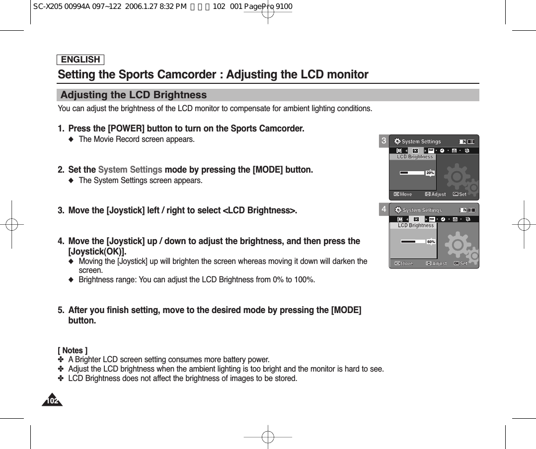 ENGLISH102102Setting the Sports Camcorder : Adjusting the LCD monitorAdjusting the LCD BrightnessYou can adjust the brightness of the LCD monitor to compensate for ambient lighting conditions.1. Press the [POWER] button to turn on the Sports Camcorder.◆The Movie Record screen appears.2. Set the System Settings mode by pressing the [MODE] button.◆The System Settings screen appears.3. Move the [Joystick] left / right to select &lt;LCD Brightness&gt;.4. Move the [Joystick] up / down to adjust the brightness, and then press the [Joystick(OK)].◆Moving the [Joystick] up will brighten the screen whereas moving it down will darken thescreen.◆Brightness range: You can adjust the LCD Brightness from 0% to 100%.5. After you finish setting, move to the desired mode by pressing the [MODE]button.[ Notes ]✤A Brighter LCD screen setting consumes more battery power.✤Adjust the LCD brightness when the ambient lighting is too bright and the monitor is hard to see.✤LCD Brightness does not affect the brightness of images to be stored.34System SettingsMove Adjust SetOKRGBLCD Brightness20%System SettingsLCD BrightnessMove Adjust Set1212122424241224System SettingsMove Adjust SetLCD BrightnessSystem SettingsRGBLCD Brightness60%Move Adjust SetOK1224121212242424SC-X205 00994A 097~122  2006.1.27 8:32 PM  페이지102   001 PagePro 9100