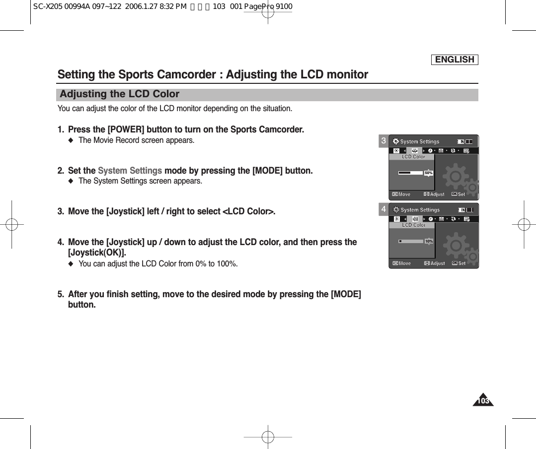 ENGLISH103103Setting the Sports Camcorder : Adjusting the LCD monitorAdjusting the LCD ColorYou can adjust the color of the LCD monitor depending on the situation.1. Press the [POWER] button to turn on the Sports Camcorder.◆The Movie Record screen appears.2. Set the System Settings mode by pressing the [MODE] button.◆The System Settings screen appears.3. Move the [Joystick] left / right to select &lt;LCD Color&gt;.4. Move the [Joystick] up / down to adjust the LCD color, and then press the [Joystick(OK)].◆You can adjust the LCD Color from 0% to 100%. 5. After you finish setting, move to the desired mode by pressing the [MODE]button.34System SettingsMoveLCD Color50%System SettingsLCD ColorAdjust SetOKMove Adjust Set1212122424241224System SettingsMoveLCD ColorSystem SettingsLCD Color10%Adjust SetMove Adjust SetOK1224121212242424SC-X205 00994A 097~122  2006.1.27 8:32 PM  페이지103   001 PagePro 9100