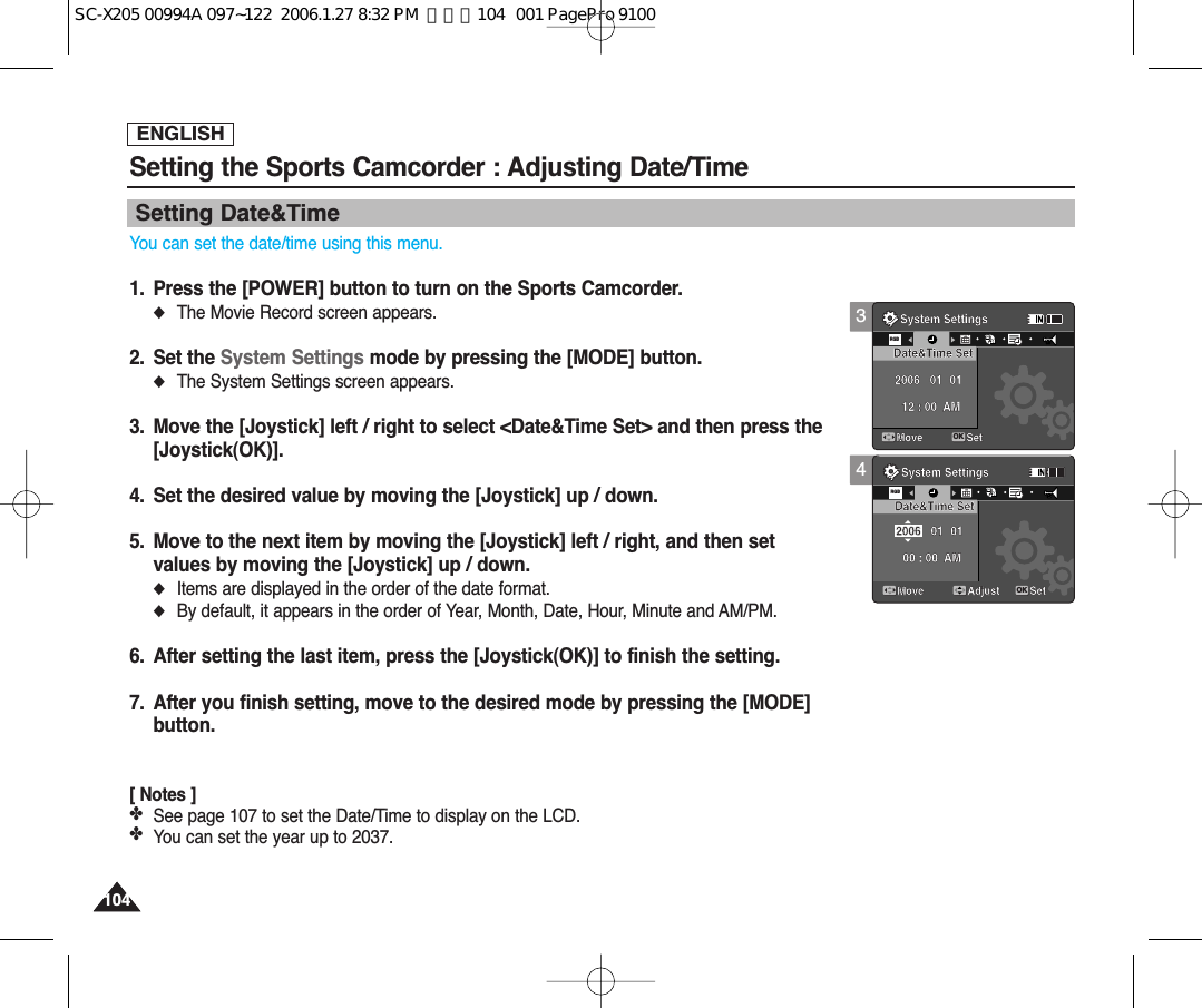 ENGLISH104104Setting the Sports Camcorder : Adjusting Date/TimeSetting Date&amp;TimeYou can set the date/time using this menu.1. Press the [POWER] button to turn on the Sports Camcorder.◆The Movie Record screen appears.2. Set the System Settings mode by pressing the [MODE] button.◆The System Settings screen appears.3. Move the [Joystick] left / right to select &lt;Date&amp;Time Set&gt; and then press the[Joystick(OK)].4. Set the desired value by moving the [Joystick] up / down.5. Move to the next item by moving the [Joystick] left / right, and then setvalues by moving the [Joystick] up / down.◆Items are displayed in the order of the date format.◆By default, it appears in the order of Year, Month, Date, Hour, Minute and AM/PM.6. After setting the last item, press the [Joystick(OK)] to finish the setting.7. After you finish setting, move to the desired mode by pressing the [MODE]button.[ Notes ]✤See page 107 to set the Date/Time to display on the LCD.✤You can set the year up to 2037.34System SettingsMoveDate&amp;Time Set 01 0100 : 00  AM2006System SettingsMove SetOKRGBDate&amp;Time SetAdjust Set1212122424241224 01 0112 : 00  AM2006System SettingsMoveRGBDate&amp;Time Set 01 0100 : 00  AM2006System SettingsMove SetDate&amp;Time SetAdjust SetOK1224121212242424 01 0112 : 00  AM2006SC-X205 00994A 097~122  2006.1.27 8:32 PM  페이지104   001 PagePro 9100