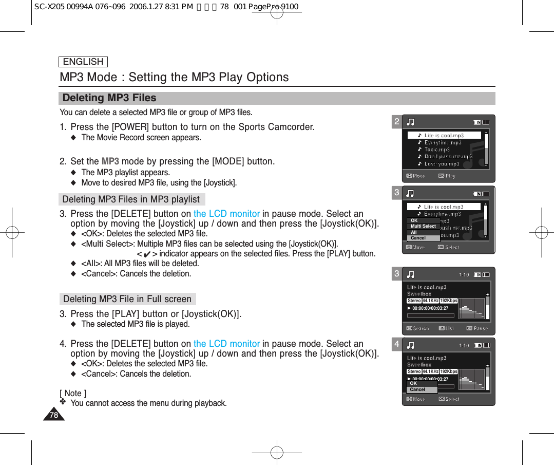 ENGLISH7878Deleting MP3 FilesYou can delete a selected MP3 file or group of MP3 files.1. Press the [POWER] button to turn on the Sports Camcorder.◆The Movie Record screen appears.2. Set the MP3 mode by pressing the [MODE] button.◆The MP3 playlist appears.◆Move to desired MP3 file, using the [Joystick].3. Press the [DELETE] button on the LCD monitor in pause mode. Select anoption by moving the [Joystick] up / down and then press the [Joystick(OK)].◆&lt;OK&gt;: Deletes the selected MP3 file.◆&lt;Multi Select&gt;: Multiple MP3 files can be selected using the [Joystick(OK)]. &lt; ✔ &gt; indicator appears on the selected files. Press the [PLAY] button.◆&lt;All&gt;: All MP3 files will be deleted.◆&lt;Cancel&gt;: Cancels the deletion.3. Press the [PLAY] button or [Joystick(OK)].◆The selected MP3 file is played.4. Press the [DELETE] button on the LCD monitor in pause mode. Select anoption by moving the [Joystick] up / down and then press the [Joystick(OK)].◆&lt;OK&gt;: Deletes the selected MP3 file.◆&lt;Cancel&gt;: Cancels the deletion.[ Note ]✤You cannot access the menu during playback. MP3 Mode : Setting the MP3 Play OptionsDeleting MP3 Files in MP3 playlistDeleting MP3 File in Full screen34PauseMove PlayLife is cool.mp3Everytime.mp3Toxic.mp3Don’t push me.mp3Love you.mp3Move SelectLife is cool.mp3Everytime.mp3Toxic.mp3Don’t push me.mp3Love you.mp3Search1/10PauseOKListLife is cool.mp3Sweetbox 00:00:00/00:03:27Stereo 44.1KHz 192KbpsMove1/10SelectLife is cool.mp3Sweetbox PauseOKMove PlayLife is cool.mp3Everytime.mp3Toxic.mp3Don’t push me.mp3Love you.mp3Move SelectLife is cool.mp3Everytime.mp3Toxic.mp3Don’t push me.mp3Love you.mp3Search1/10PauseListLife is cool.mp3Sweetbox Move1/10SelectLife is cool.mp3Sweetbox 00:00:00/00:03:27Stereo 44.1KHz 192KbpsCancelOKOK32PauseMove PlayOKLife is cool.mp3Everytime.mp3Toxic.mp3Don’t push me.mp3Don’t push me.mp3Love you.mp3Move SelectLife is cool.mp3Everytime.mp3Toxic.mp3Don’t push me.mp3Love you.mp3Search1/10PauseListLife is cool.mp3Sweetbox Move1/10SelectLife is cool.mp3Sweetbox PauseMove PlayLife is cool.mp3Everytime.mp3Toxic.mp3Don’t push me.mp3Love you.mp3Move SelectOKLife is cool.mp3Everytime.mp3Toxic.mp3Don’t push me.mp3Don’t push me.mp3Love you.mp3Search1/10PauseListLife is cool.mp3Sweetbox Move1/10SelectLife is cool.mp3Sweetbox CancelOKMulti SelectAllSC-X205 00994A 076~096  2006.1.27 8:31 PM  페이지78   001 PagePro 9100