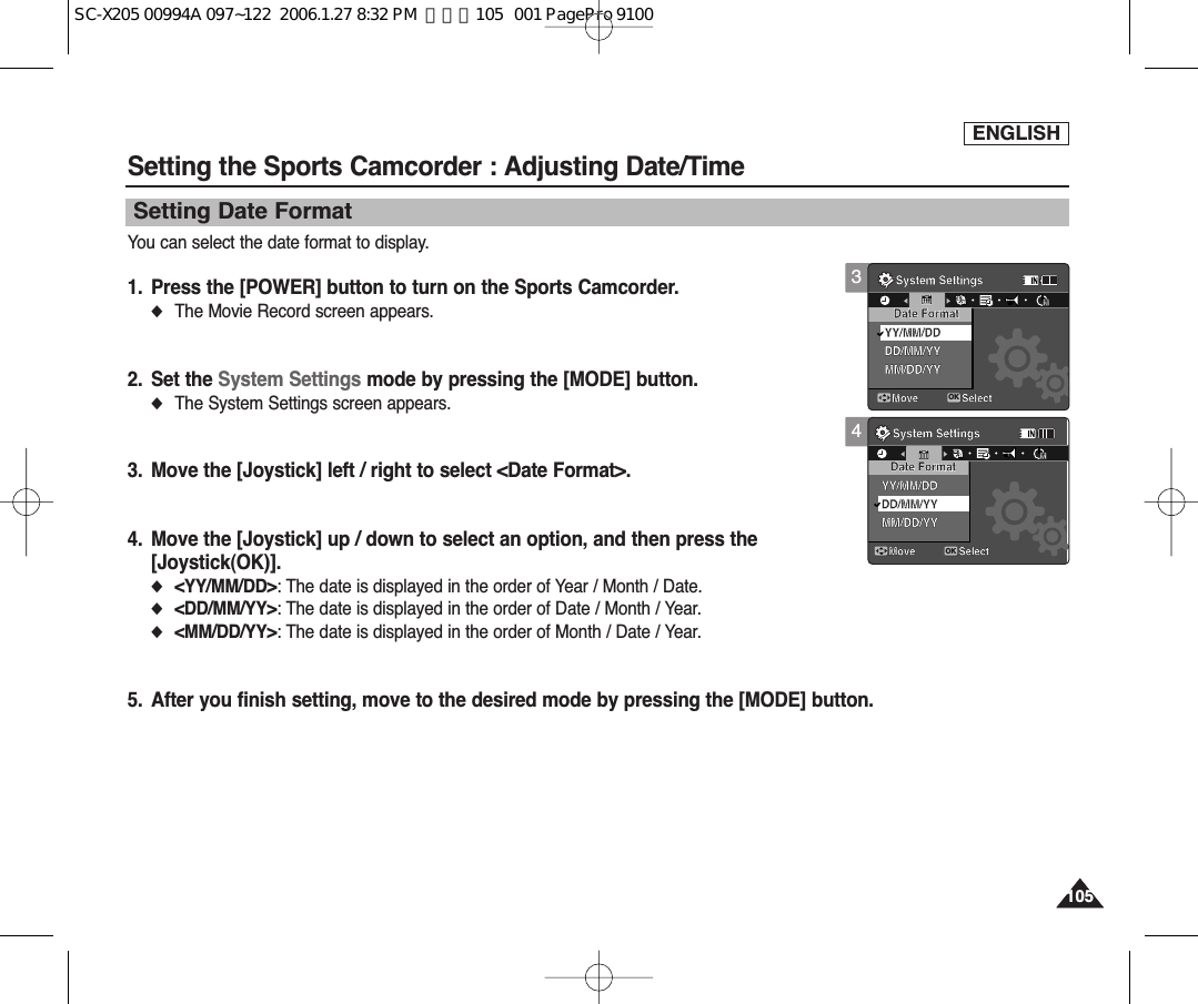 ENGLISH105105Setting the Sports Camcorder : Adjusting Date/TimeSetting Date FormatYou can select the date format to display.1. Press the [POWER] button to turn on the Sports Camcorder.◆The Movie Record screen appears.2. Set the System Settings mode by pressing the [MODE] button.◆The System Settings screen appears.3. Move the [Joystick] left / right to select &lt;Date Format&gt;.4. Move the [Joystick] up / down to select an option, and then press the [Joystick(OK)].◆&lt;YY/MM/DD&gt;: The date is displayed in the order of Year / Month / Date.◆&lt;DD/MM/YY&gt;: The date is displayed in the order of Date / Month / Year.◆&lt;MM/DD/YY&gt;: The date is displayed in the order of Month / Date / Year.5. After you finish setting, move to the desired mode by pressing the [MODE] button.4System SettingsMove SelectDate FormatYY/MM/DDDD/MM/YYMM/DD/YYSystem SettingsMove SelectOKDate FormatYY/MM/DDMM/DD/YYDD/MM/YYMMMM12241212122424243System SettingsMove SelectOKDate FormatYY/MM/DDDD/MM/YYMM/DD/YYSystem SettingsMove SelectDate FormatYY/MM/DDMM/DD/YYDD/MM/YYMMMM1212122424241224SC-X205 00994A 097~122  2006.1.27 8:32 PM  페이지105   001 PagePro 9100